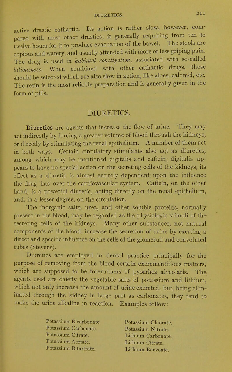 active drastic cathartic. Its action is rather slow, however, com- pared with most other drastics; it generally requiring from ten to twelve hours for it to produce evacuation of the bowel. The stools are copious and watery, and usually attended with more or less griping pain. The drug is used in habitual constipation, associated with so-called biliousness. When combined with other cathartic drugs, those should be selected which are also slow in action, like aloes, calomel, etc. The resin is the most reliable preparation and is generally given in the form of pills. DIURETICS. Diuretics are agents that increase the flow of urine. They may act indirectly by forcing a greater volume of blood through the kidneys, or directly by stimulating the renal epithelium. A number of them act in both ways. Certain circulatory stimulants also act as diuretics, among which may be mentioned digitalis and caffein; digitalis ap- pears to have no special action on the secreting cells of the kidneys, its effect as a diuretic is almost entirely dependent upon the influence the drug has over the cardiovascular system. Caffein, on the other1 hand, is a powerful diuretic, acting directly on the renal epithelium, and, in a lesser degree, on the circulation. The inorganic salts, urea, and other soluble proteids, normally present in the blood, may be regarded as the physiologic stimuli of the secreting cells of the kidneys. Many other substances, not natural components of the blood, increase the secretion of urine by exerting a direct and specific influence on the cells of the glomeruli and convoluted tubes (Stevens). Diuretics are employed in dental practice principally for the purpose of removing from the blood certain excrementitious matters, which are supposed to be forerunners of pyorrhea alveolaris. The agents used are chiefly the vegetable salts of potassium and lithium, which not only increase the amount of urine excreted, but, being elim- inated through the kidney in large part as carbonates, they tend to make the urine alkaline in reaction. Examples follow: Potassium Bicarbonate Potassium Carbonate. Potassium Citrate. Potassium Acetate. Potassium Bitartrate. Potassium Chlorate. Potassium Nitrate. Lithium Carbonate. Lithium Citrate. Lithium Benzoate.