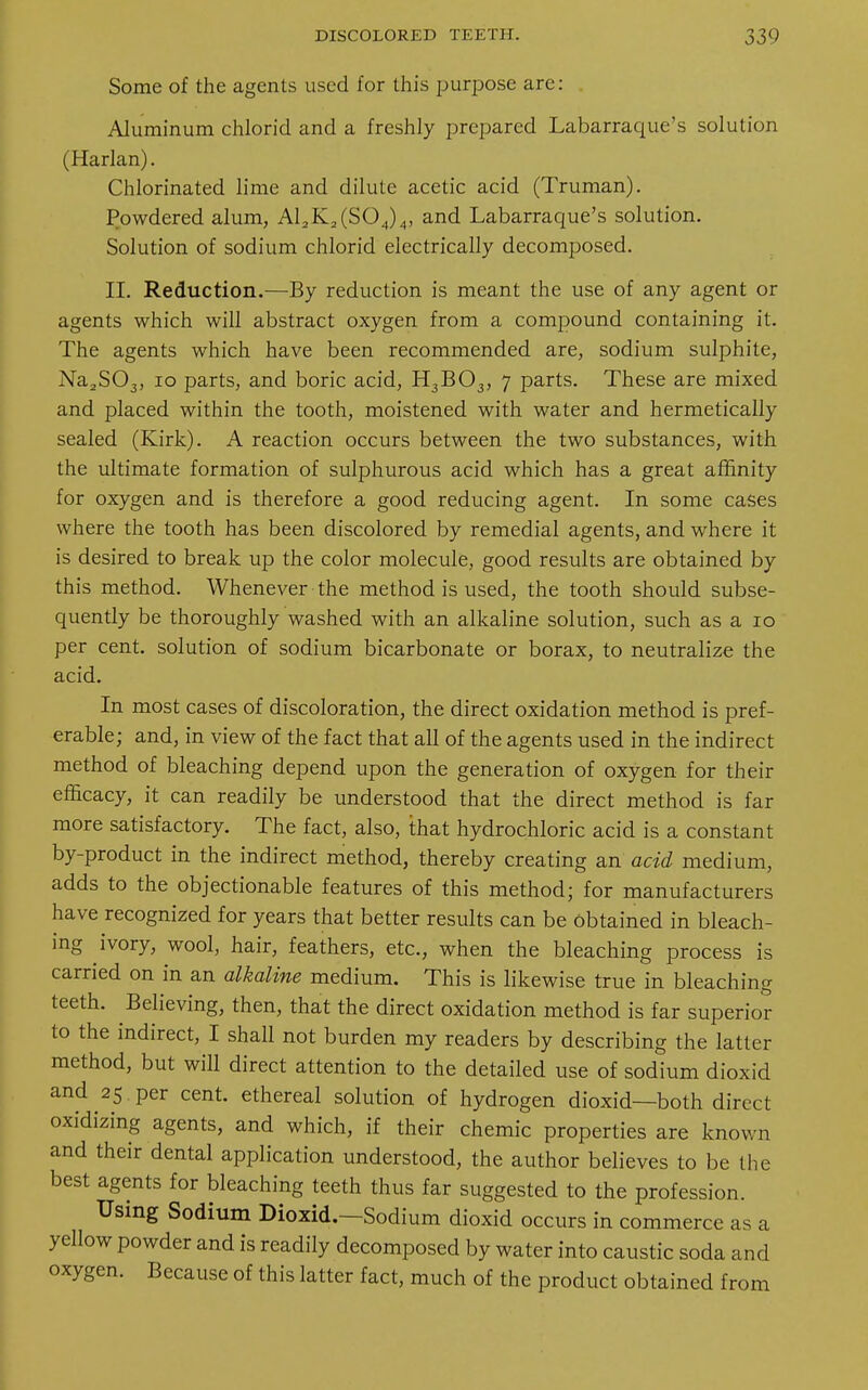 Some of the agents used for this purpose are: Aluminum chlorid and a freshly prepared Labarraque's solution (Harlan). Chlorinated lime and dilute acetic acid (Truman). Powdered alum, A12K2(S04)4, and Labarraque's solution. Solution of sodium chlorid electrically decomposed. II. Reduction.—By reduction is meant the use of any agent or agents which will abstract oxygen from a compound containing it. The agents which have been recommended are, sodium sulphite, Na2S03, 10 parts, and boric acid, H3B03, 7 parts. These are mixed and placed within the tooth, moistened with water and hermetically sealed (Kirk). A reaction occurs between the two substances, with the ultimate formation of sulphurous acid which has a great affinity for oxygen and is therefore a good reducing agent. In some cases where the tooth has been discolored by remedial agents, and where it is desired to break up the color molecule, good results are obtained by this method. Whenever the method is used, the tooth should subse- quently be thoroughly washed with an alkaline solution, such as a 10 per cent, solution of sodium bicarbonate or borax, to neutralize the acid. In most cases of discoloration, the direct oxidation method is pref- erable; and, in view of the fact that all of the agents used in the indirect method of bleaching depend upon the generation of oxygen for their efficacy, it can readily be understood that the direct method is far more satisfactory. The fact, also, that hydrochloric acid is a constant by-product in the indirect method, thereby creating an acid medium, adds to the objectionable features of this method; for manufacturers have recognized for years that better results can be Obtained in bleach- ing ivory, wool, hair, feathers, etc., when the bleaching process is carried on in an alkaline medium. This is likewise true in bleaching teeth. Believing, then, that the direct oxidation method is far superior to the indirect, I shall not burden my readers by describing the latter method, but will direct attention to the detailed use of sodium dioxid and 25 per cent, ethereal solution of hydrogen dioxid—both direct oxidizing agents, and which, if their chemic properties are known and their dental application understood, the author believes to be the best agents for bleaching teeth thus far suggested to the profession. Using Sodium Dioxid.—Sodium dioxid occurs in commerce as a yellow powder and is readily decomposed by water into caustic soda and oxygen. Because of this latter fact, much of the product obtained from