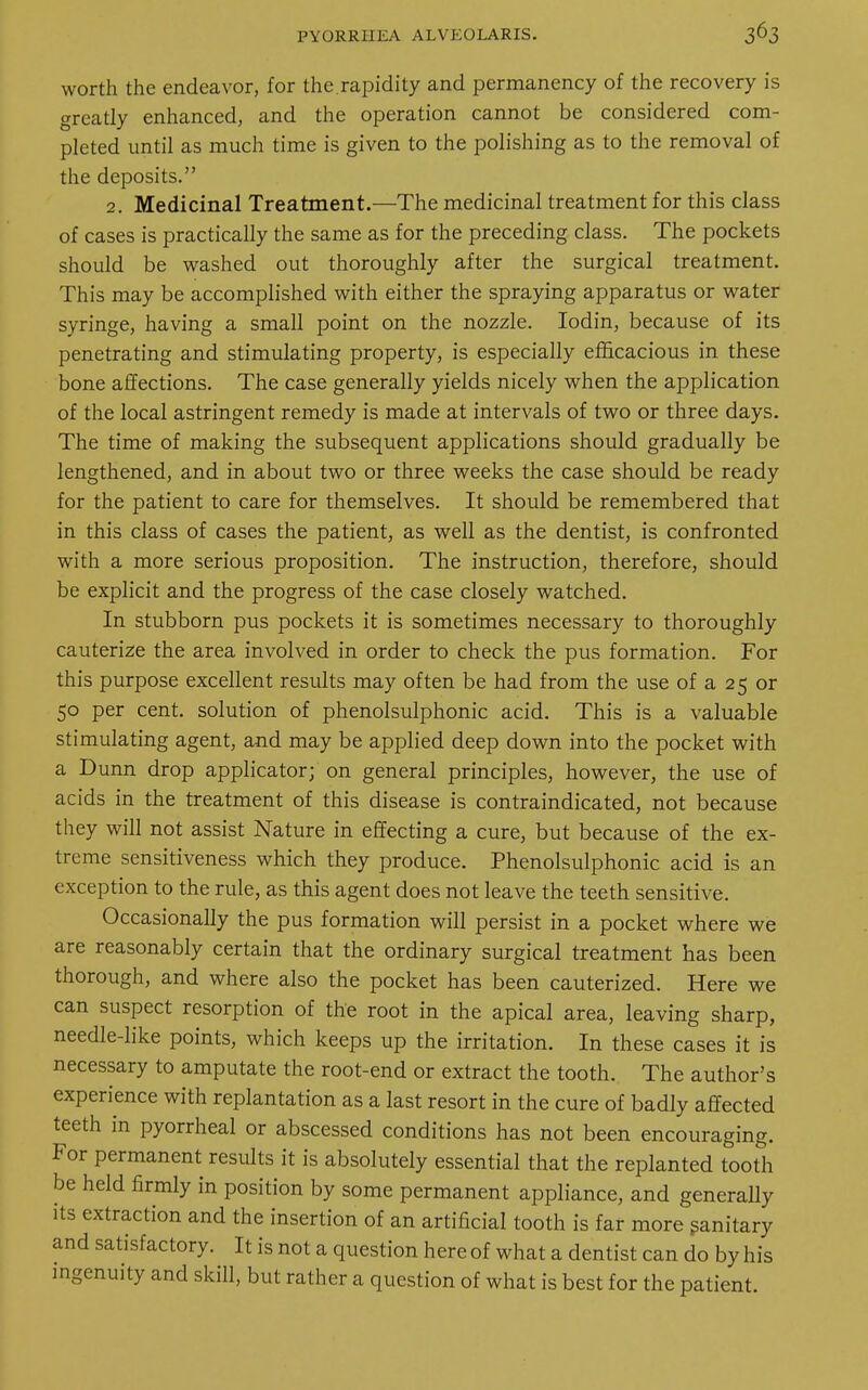 worth the endeavor, for the.rapidity and permanency of the recovery is greatly enhanced, and the operation cannot be considered com- pleted until as much time is given to the polishing as to the removal of the deposits. 2. Medicinal Treatment.—The medicinal treatment for this class of cases is practically the same as for the preceding class. The pockets should be washed out thoroughly after the surgical treatment. This may be accomplished with either the spraying apparatus or water syringe, having a small point on the nozzle. Iodin, because of its penetrating and stimulating property, is especially efficacious in these bone affections. The case generally yields nicely when the application of the local astringent remedy is made at intervals of two or three days. The time of making the subsequent applications should gradually be lengthened, and in about two or three weeks the case should be ready for the patient to care for themselves. It should be remembered that in this class of cases the patient, as well as the dentist, is confronted with a more serious proposition. The instruction, therefore, should be explicit and the progress of the case closely watched. In stubborn pus pockets it is sometimes necessary to thoroughly cauterize the area involved in order to check the pus formation. For this purpose excellent results may often be had from the use of a 25 or 50 per cent, solution of phenolsulphonic acid. This is a valuable stimulating agent, and may be applied deep down into the pocket with a Dunn drop applicator; on general principles, however, the use of acids in the treatment of this disease is contraindicated, not because they will not assist Nature in effecting a cure, but because of the ex- treme sensitiveness which they produce. Phenolsulphonic acid is an exception to the rule, as this agent does not leave the teeth sensitive. Occasionally the pus formation will persist in a pocket where we are reasonably certain that the ordinary surgical treatment has been thorough, and where also the pocket has been cauterized. Here we can suspect resorption of the root in the apical area, leaving sharp, needle-like points, which keeps up the irritation. In these cases it is necessary to amputate the root-end or extract the tooth. The author's experience with replantation as a last resort in the cure of badly affected teeth in pyorrheal or abscessed conditions has not been encouraging. For permanent results it is absolutely essential that the replanted tooth be held firmly in position by some permanent appliance, and generally its extraction and the insertion of an artificial tooth is far more sanitary and satisfactory. It is not a question here of what a dentist can do by his ingenuity and skill, but rather a question of what is best for the patient.