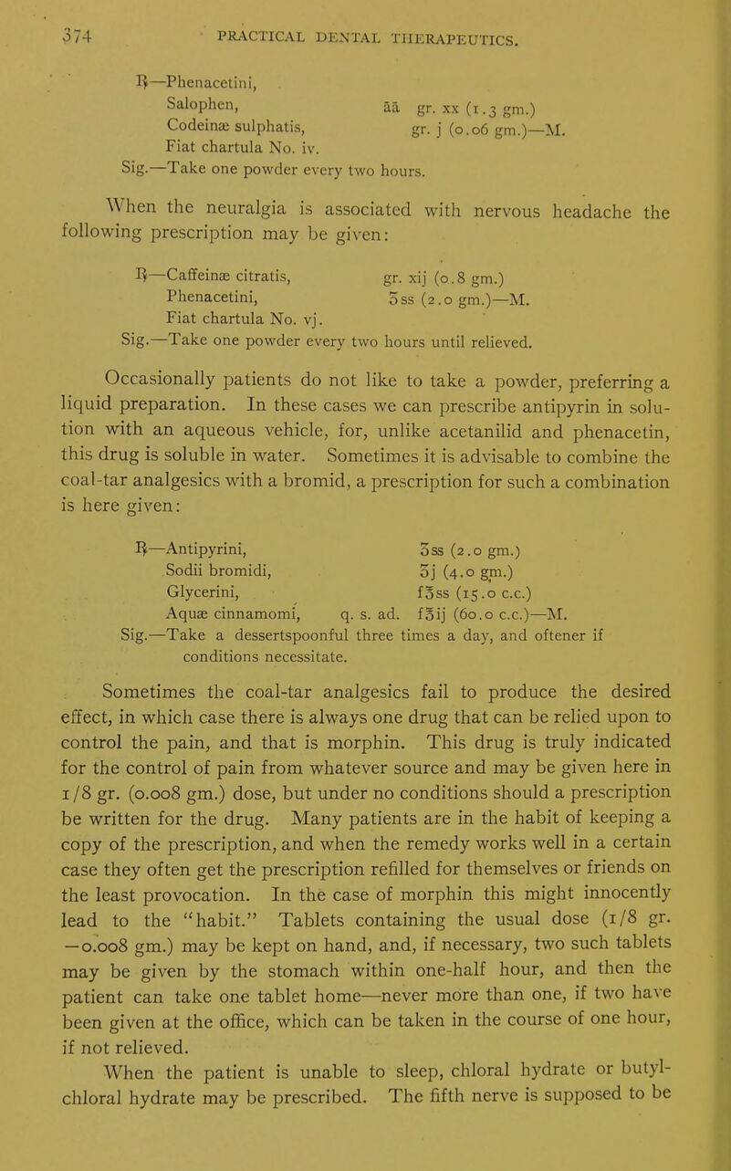 1$—Phenacetini, Salophen, aa gr. xx (i .3 gm.) Codeinae sulphatis, gr. j (0.06 gm.)—M. Fiat chartula No. iv. Sig.—Take one powder every two hours. When the neuralgia is associated with nervous headache the following prescription may be given: 1}—Caffeinae citratis, gr. xij (0.8 gm.) Phenacetini, oss (2.0 gm.)—M. Fiat chartula No. vj. Sig—Take one powder every two hours until relieved. Occasionally patients do not like to take a powder, preferring a liquid preparation. In these cases we can prescribe antipyrin in solu- tion with an aqueous vehicle, for, unlike acetanilid and phenacetin, this drug is soluble in water. Sometimes it is advisable to combine the coal-tar analgesics with a bromid, a prescription for such a combination is here given: 1$—Antipyrini, 5ss(2.ogm.) Sodii bromidi, 5j (4.0 gm.) Glycerini, f5ss (15.0 c.c.) Aquae cinnamomi, q. s. ad. foij (60.0 c.c.)—M. Sig.—Take a dessertspoonful three times a day, and oftener if conditions necessitate. Sometimes the coal-tar analgesics fail to produce the desired effect, in which case there is always one drug that can be relied upon to control the pain, and that is morphin. This drug is truly indicated for the control of pain from whatever source and may be given here in 1 /8 gr. (0.008 gm.) dose, but under no conditions should a prescription be written for the drug. Many patients are in the habit of keeping a copy of the prescription, and when the remedy works well in a certain case they often get the prescription refilled for themselves or friends on the least provocation. In the case of morphin this might innocently lead to the habit. Tablets containing the usual dose (1/8 gr. — 0.008 gm.) may be kept on hand, and, if necessary, two such tablets may be given by the stomach within one-half hour, and then the patient can take one tablet home—never more than one, if two have been given at the office, which can be taken in the course of one hour, if not relieved. When the patient is unable to sleep, chloral hydrate or butyl- chloral hydrate may be prescribed. The fifth nerve is supposed to be