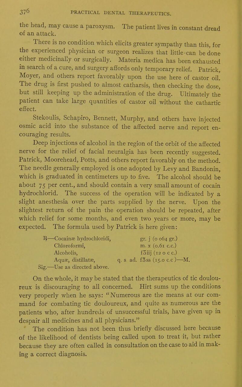 the head, may cause a paroxysm. The patient lives in constant dread of an attack. There is no condition which elicits greater sympathy than this, for the experienced physician or surgeon realizes that little-can be done either medicinally or surgically. Materia medica has been exhausted in search of a cure, and surgery affords only temporary relief. Patrick, Moyer, and others report favorably upon the use here of castor oil. The drug is first pushed to almost catharsis, then checking the dose, but still keeping up the administration of the drug. Ultimately the patient can take large quantities of castor oil without the cathartic effect. Stekoulis, Schapiro, Bennett, Murphy, and others have injected osmic acid into the substance of the affected nerve and report en- couraging results. Deep injections of alcohol in the region of the orbit of the affected nerve for the relief of facial neuralgia has been recently suggested. Patrick, Moorehead, Potts, and others report favorably on the method. The needle generally employed is one adopted by Levy and Bandonin, which is graduated in centimeters up to five. The alcohol should be about 75 per cent., and should contain a very small amount of cocain hydrochlorid. The success of the operation will be indicated by a slight anesthesia over the parts supplied by the nerve. Upon the slightest return of the pain the operation should be repeated, after which relief for some months, and even two years or more, may be expected. The formula used by Patrick is here given: 1$—Cocainae hydrochloridi, gr. j (o 064 gr.) Sig.—Use as directed above. On the whole, it may be stated that the therapeutics of tic doulou- reux is discouraging to all concerned. Hirt sums up the conditions very properly when he says: Numerous are the means at our com- mand for combating tic douloureux, and quite as numerous are the patients who, after hundreds of unsuccessful trials, have given up in despair all medicines and all physicians. The condition has not been thus briefly discussed here because of the likelihood of dentists being called upon to treat it, but rather because they are often called in consultation on the case to aid in mak- ing a correct diagnosis. Chloroformi, Alcoholis, Aqua;, distillata?, m. x (0.61 c.c.) f oiij (12 o c c.) q. s ad. foss (15.0 c.c)—M.