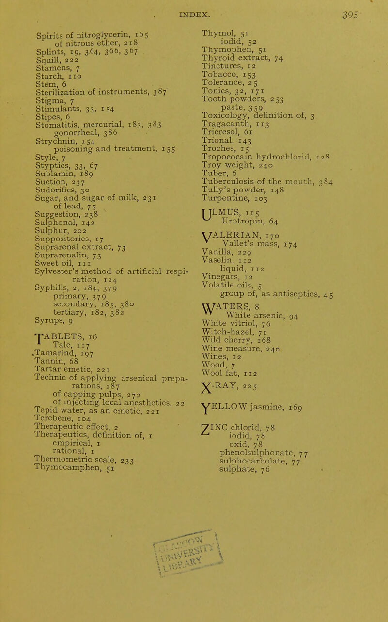 Spirits of nitroglycerin, 165 of nitrous ether, 218 Splints, 19, 364, 366, 367 Squill, 222 Stamens, 7 Starch, 110 Stem, 6 Sterilization of instruments, 387 Stigma, 7 Stimulants, 33, 1 54 Stipes, 6 Stomatitis, mercurial, 183, 383 gonorrheal, 386 Strychnin, 154 poisoning and treatment, 155 Style, 7 Styptics, 33, 67 Sublamin, 189 Suction, 237 Sudorifics, 30 Sugar, and sugar of milk, 231 of lead, 7 5 Suggestion, 238 Sulphonal, 142 Sulphur, 202 Suppositories, 17 Suprarenal extract, 73 Suprarenalin, 73 Sweet oil, in Sylvester's method of artificial respi- ration, 124 Syphilis, 2, 184, 379 primary, 379 secondary, 185, 380 tertiary, 182, 382 Syrups, 9 ■TABLETS, 16 A Talc, 117 .Tamarind, 197 Tannin, 68 Tartar emetic, 221 Technic of applying arsenical prepa- rations, 287 of capping pulps, 272 of injecting local anesthetics, 22 Tepid water, as an emetic, 221 Terebene, 104 Therapeutic effect, 2 Therapeutics, definition of, 1 empirical, 1 rational, 1 Thermometric scale, 233 Thymocamphen, 51 74 Thymol, 51 iodid, 52 Thymophen, 51 Thyroid extract, 74 Tinctures, 12 Tobacco, 153 Tolerance, 25 Tonics, 32, 171 Tooth powders, 2 53 paste, 359 Toxicology, definition of, 3 Tragacanth, 113 Tricresol, 61 Trional, 143 Troches, 15 Tropococain hydrochlorid, 128 Troy weight, 240 Tuber, 6 Tuberculosis of the mouth, 384 Tully's powder, 148 Turpentine, 103 T JLMUS, 115 ^ Urotropin, 64 VALERIAN, 170 v Vallet's mass, 1 Vanilla, 229 Vaselin, 112 liquid, T12 Vinegars, 12 Volatile oils, 5 group of, as antiseptics, 45 Vl/ATERS, 8 v* White arsenic, 94 White vitriol, 76 Witch-hazel, 7 1 Wild cherry, 168 Wine measure, 240 Wines, 12 Wood, 7 Wool fat, 112 X-RAY, 225 yELLOW jasmine, 169 7INC chlorid, 78 ^ iodid, 78 oxid, 78 phenolsulphonate, 77 sulphocarbolate, 77 sulphate, 76