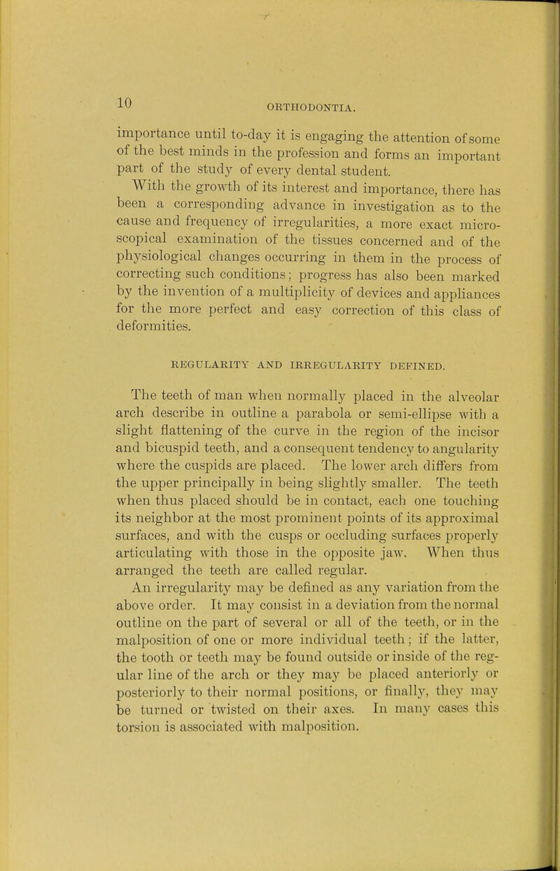 ORTHODONTIA. importance until to-day it is engaging the attention of some of the best minds in the profession and forms an important part of the stud}' of every dental student. With the growth of its interest and importance, there has been a corresponding advance in investigation as to the cause and frequency of irregularities, a more exact micro- scopical examination of the tissues concerned and of the physiological changes occurring in them in the process of correcting such conditions; progress has also been marked by the invention of a multiplicity of devices and appliances for the more perfect and easy correction of this class of deformities. REGULARITY AND IRREGULARITY DEFINED. The teeth of man when normally placed in the alveolar arch describe in outline a parabola or semi-ellipse with a slight flattening of the curve in the region of the incisor and bicuspid teeth, and a consequent tendency to angularity where the cuspids are placed. The lower arch differs from the upper principally in being slightly smaller. The teeth when thus placed should be in contact, each one touching its neighbor at the most prominent points of its approximal surfaces, and with the cusps or occluding surfaces properly articulating with those in the opposite jaw. When thus arranged the teeth are called regular. An irregularity may be denned as any variation from the above order. It may consist in a deviation from the normal outline on the part of several or all of the teeth, or in the malposition of one or more individual teeth; if the latter, the tooth or teeth may be found outside or inside of the reg- ular line of the arch or they may be placed anteriorly or posteriorly to their normal positions, or finally, they may be turned or twisted on their axes. In many cases this torsion is associated with malposition.