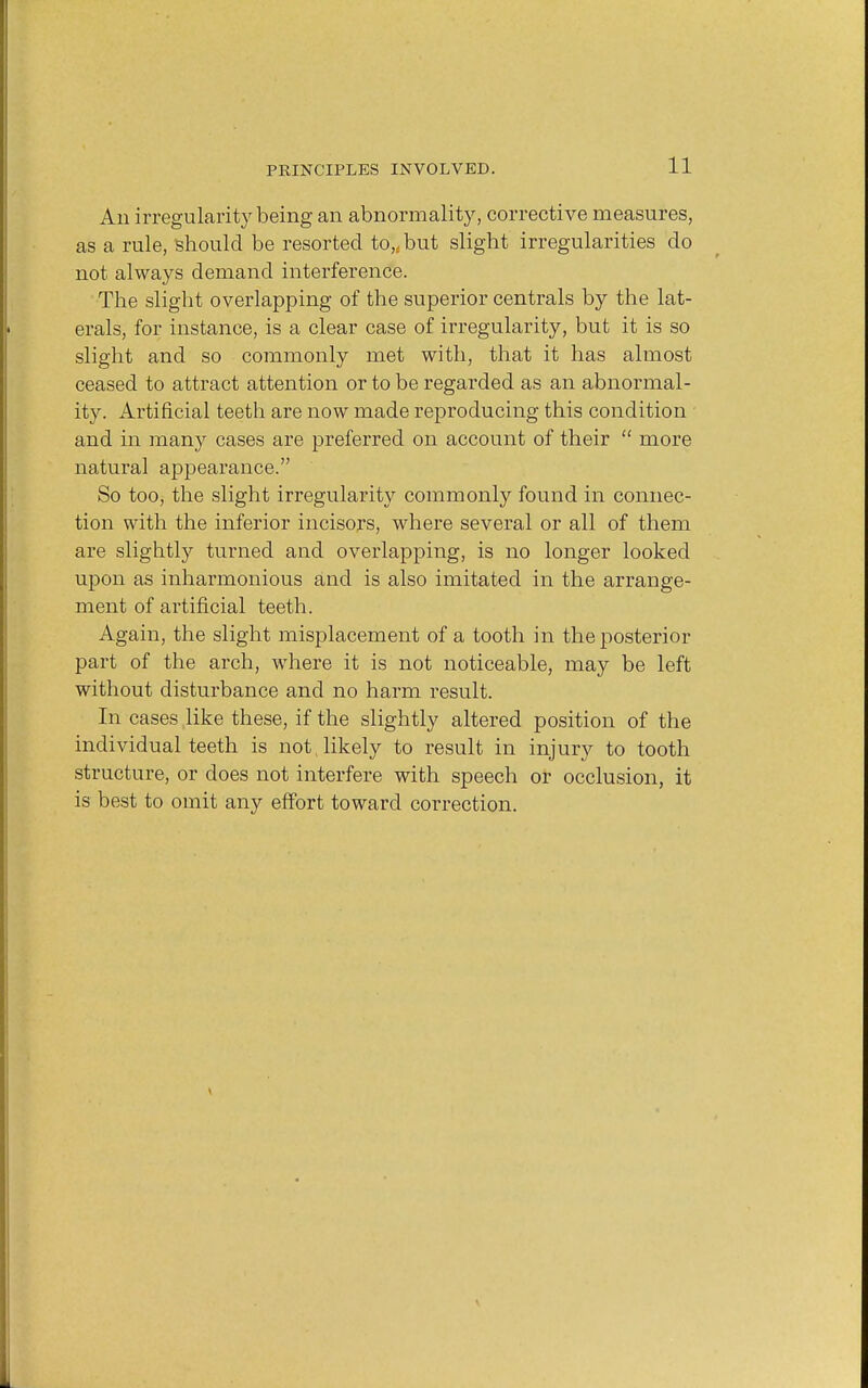 All irregularity being an abnormality, corrective measures, as a rule, should be resorted to,, but slight irregularities do not always demand interference. The slight overlapping of the superior centrals by the lat- erals, for instance, is a clear case of irregularity, but it is so slight and so commonly met with, that it has almost ceased to attract attention or to be regarded as an abnormal- ity. Artificial teeth are now made reproducing this condition and in many cases are preferred on account of their  more natural appearance. So too, the slight irregularity commonly found in connec- tion with the inferior incisors, where several or all of them are slightly turned and overlapping, is no longer looked upon as inharmonious and is also imitated in the arrange- ment of artificial teeth. Again, the slight misplacement of a tooth in the posterior part of the arch, where it is not noticeable, may be left without disturbance and no harm result. In cases like these, if the slightly altered position of the individual teeth is not .likely to result in injury to tooth structure, or does not interfere with speech or occlusion, it is best to omit any effort toward correction.