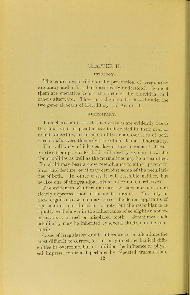 ETIOLOGY. The causes responsible for the production of irregularity are many and at best but imperfectly understood. Some of them are operative before the birth of the individual and others afterward. They may therefore be classed under the two general heads of Hereditary and Acquired. HEREDITARY. This class comprises all such cases as are evidently due to the inheritance of peculiarities that existed in their near or remote ancestors, or to some of the characteristics of both parents who were themselves free from dental abnormality. The well-known biological law of transmission of charac- teristics from parent to child will readily explain how the abnormalities as well as the normalities may be transmitted. The child may bear a close resemblance to either parent in form and feature, or it may combine some of the peculiari- ties of both. In other cases it will resemble neither, but be like one of the grandparents or other remote relatives. The evidences of inheritance are perhaps nowhere more clearly expressed than in the dental organs. Not only in these organs as a whole may we see the dental apparatus of a progenitor reproduced in entirety, but the resemblance is equally well shown in the inheritance of so slight an abnor- mality as a turned or misplaced tooth. Sometimes such peculiarity may be inherited by several children in the same family. Cases of irregularity due to inheritance are oftentimes the most difficult to correct, for not only must mechanical diffi- culties be overcome, but in addition the influence of physi- cal impress, confirmed perhaps by repeated transmission,