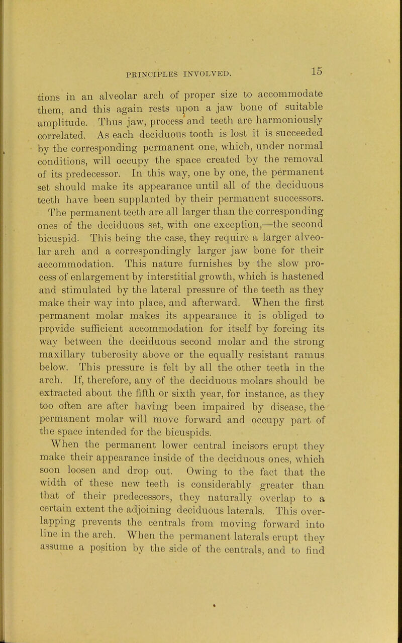 tions in an alveolar arch of proper size to accommodate them, and this again rests upon a jaw bone of suitable amplitude. Thus jaw, process and teeth are harmoniously correlated. As each deciduous tooth is lost it is succeeded by the corresponding permanent one, which, under normal conditions, will occupy the space created by the removal of its predecessor. In this way, one by one, the permanent set should make its appearance until all of the deciduous teeth have been supplanted by their permanent successors. The permanent teeth are all larger than the corresponding ones of the deciduous set, with one exception,—the second bicuspid. This being the case, they require a larger alveo- lar arch and a correspondingly larger jaw bone for their accommodation. This nature furnishes by the slow pro- cess of enlargement by interstitial growth, which is hastened and stimulated by the lateral pressure of the teeth as they make their way into place, and afterward. When the first permanent molar makes its appearance it is obliged to provide sufficient accommodation for itself by forcing its way between the deciduous second molar and the strong maxillary tuberosity above or the equally resistant ramus below. This pressure is felt by all the other teeth in the arch. If, therefore, any of the deciduous molars should be extracted about the fifth or sixth year, for instance, as they too often are after having been impaired by disease, the permanent molar will move forward and occupy part of the space intended for the bicuspids. When the permanent lower central incisors erupt they make their appearance inside of the deciduous ones, which soon loosen and drop out. Owing to the fact that the width of these new teeth is considerably greater than that of their predecessors, they naturally overlap to a certain extent the adjoining deciduous laterals. This over- lapping prevents the centrals from moving forward into line in the arch. When the permanent laterals erupt they assume a position by the side of the centrals, and to find