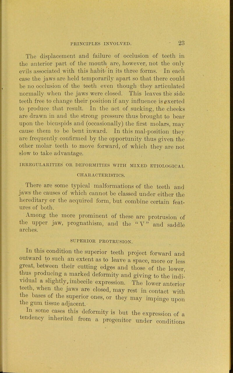 The displacement and failure of occlusion of teeth in the anterior part of the mouth are, however, not the only evils associated with this habit in its three forms. In each case the jaws are held temporarily apart so that there could be no occlusion of the teeth even though they articulated normally when the jaws were closed. This leaves the side teeth free to change their position if any influence is exerted to produce that result. In the act of sucking, the cheeks are drawn in and the strong pressure thus brought to bear upon the bicuspids and (occasionally) the first molars, may cause them to be bent inward. In this mal-position they are frequently confirmed by the opportunity thus given the other molar teeth to move forward, of which they are not slow to take advantage. IRREGULARITIES OR DEFORMITIES WITH MIXED ETIOLOGICAL CHARACTERISTICS. There are some typical malformations of the teeth and jaws the causes of which cannot be classed under either the hereditary or the acquired form, but combine certain feat- ures of both. Among the more prominent of these are protrusion of the upper jaw, prognathism, and the V and saddle arches. SUPERIOR PROTRUSION. In this condition the superior teeth project forward and outward to such an extent as to leave a space, more or less great, between their cutting edges and those of the lower thus producing a marked deformity and giving to the indi- vidual a slightly, imbecile expression. The lower anterior teeth when the jaws are closed, may rest in contact with the bases of the superior ones, or they may impinge upon the gum tissue adjacent. In some cases this deformity is but the expression of a tendency inherited from a progenitor under conditions