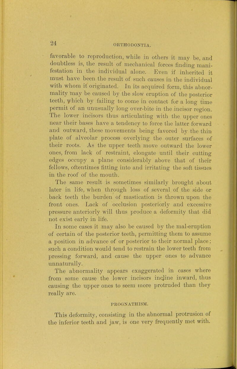 ORTHODONTIA. favorable to reproduction, while in others it may be, and doubtless is, the result of mechanical forces finding mani- festation in the individual alone. Even if inherited it must have been the result of such causes in the individual with whom it originated. In its acquired form, this abnor- mality may be caused by the slow eruption of the posterior teeth, which by failing to come in contact for a long time permit of an unusually long over-bite in the incisor region. The lower incisors thus articulating with the upper ones near their bases have a tendency to force the latter forward and outward, these movements being favored by the thin plate of alveolar process overlying the outer surfaces of their roots. As the upper teeth move outward the lower ones, from lack of restraint, elongate until their cutting edges occupy a plane considerably above that of their fellows, oftentimes fitting into and irritating the soft tissues in the roof of the mouth. The same result is sometimes similarly brought about later in life, when through loss of several of the side or back teeth the burden of mastication is thrown upon the front ones. Lack of occlusion posteriorly and excessive pressure anteriorly will thus produce a deformity that did not exist early in life. In some cases it may also be caused by the mal-eruption of certain of the posterior teeth, permitting them to assume a position in advance of or posterior to their normal place: such a condition would tend to restrain the lower teeth from pressing forward, and cause the upper ones to advance unnaturally. The abnormality appears exaggerated in cases where from some cause the lower incisors incjine inward, thus causing the upper ones to seem more protruded than they really are. PROGNATHISM. This deformity, consisting in the abnormal protrusion of the inferior teeth and jaw, is one very frequently met with.