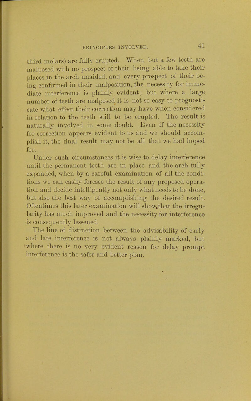 third molars) are fully erupted. When but a few teeth are malposed with no prospect of their being able to take their places in the arch unaided, and every prospect of their be- ing confirmed in their malposition, the necessity for imme- diate interference is plainly evident; but where a large number of teeth are malposed it is not so easy to prognosti- cate what effect their correction may have when considered in relation to the teeth still to be erupted. The result is naturally involved in some doubt. Even if the necessity for correction appears evident to us and we should accom- plish it, the final result may not be all that we had hoped for. Under such circumstances it is wise to delay interference until the permanent teeth are in place and the arch fully expanded, when by a careful examination of all the condi- tions we can easily foresee the result of any proposed opera- tion and decide intelligently not only what needs to be done, but also the best way of accomplishing the desired result. Oftentimes this later examination will show,that the irregu- larity has much improved and the necessity for interference is consequently lessened. The line of distinction between the advisability of early and late interference is not always plainly marked, but where there is no very evident reason for delay prompt interference is the safer and better plan.
