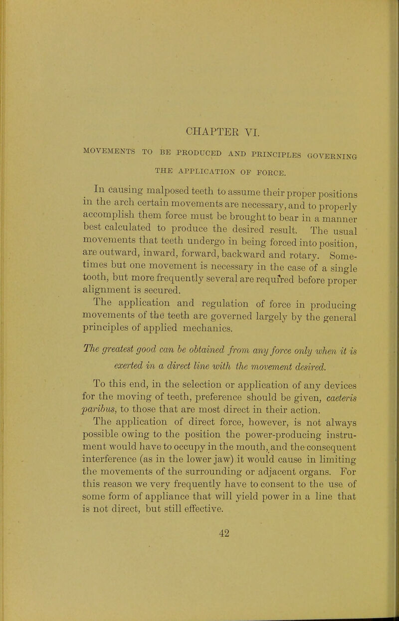 MOVEMENTS TO BE PRODUCED AND PRINCIPLES GOVERNING THE APPLICATION OF FORCE. In causing malposed teeth to assume their proper positions in the arch certain movements are necessary, and to properly accomplish them force must be brought to bear in a manner best calculated to produce the desired result. The usual movements that teeth undergo in being forced into position, arc outward, inward, forward, backward and rotary. Some- times but one movement is necessary in the case of a single tooth, but more frequently several are required before proper alignment is secured. The application and regulation of force in producing movements of the teeth are governed largely by the general principles of applied mechanics. The greatest good can be obtained from any force only when it is exerted in a direct line with the movement desired. To this end, in the selection or application of any devices for the moving of teeth, preference should be given, caeteris paribus, to those that are most direct in their action. The application of direct force, however, is not always possible owing to the position the power-producing instru- ment would have to occupy in the mouth, and the consequent interference (as in the lower jaw) it would cause in limiting the movements of the surrounding or adjacent organs. For this reason we very frequently have to consent to the use of some form of appliance that will yield power in a line that is not direct, but still effective.