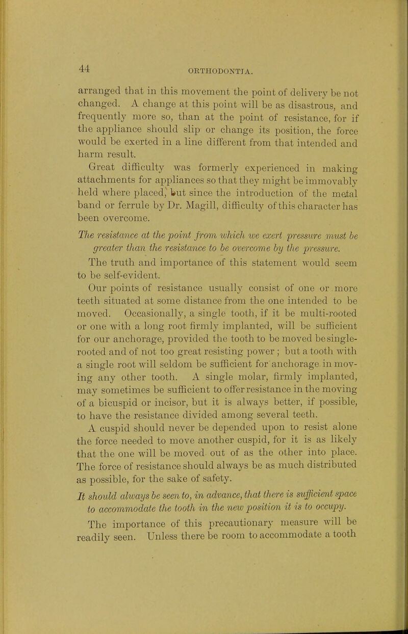 arranged that in this movement the point of delivery be not changed. A change at this point will be as disastrous, and frequently more so, than at the point of resistance, for if the appliance should slip or change its position, the force would be exerted in a line different from that intended and harm result. Great difficulty was formerly experienced in making attachments for appliances so that they might be immovably held where placed,' but since the introduction of the metal band or ferrule by Dr. Magill, difficulty of this character has been overcome. The resistance at the point from which we exert 'pressure must be greater than the resistance to be overcome by the pressure. The truth and importance of this statement would seem to be self-evident. Our points of resistance usually consist of one or . more teeth situated at some distance from the one intended to be moved. Occasionally, a single tooth, if it be multi-rooted or one with a long root firmly implanted, will be sufficient for our anchorage, provided the tooth to be moved be single- rooted and of not too great resisting power ; but a tooth with a single root will seldom be sufficient for anchorage in mov- ing any other tooth. A single molar, firmly implanted, may sometimes be sufficient to offer resistance in the moving of a bicuspid or incisor, but it is always better, if possible, to have the resistance divided among several teeth. A cuspid should never be depended upon to resist alone the force needed to move another cuspid, for it is as likely that the one will be moved out of as the other into place. The force of resistance should always be as much distributed as possible, for the sake of safety. It should always be seen to, in advance, that there is sufficient space to accommodate the tooth in the new position it is to occupy. The importance of this precautionary men sure will be readily seen. Unless there be room to accommodate a tooth