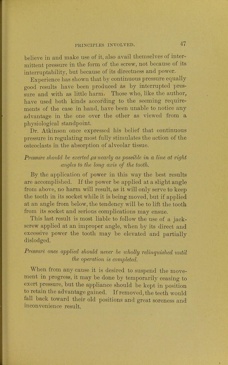 believe in and make use of it, also avail themselves of inter- mittent pressure in the form of the screw, not because of its interruptability, but because of its directness and power. Experience has shown that by continuous pressure equally good results have been produced as by interrupted pres- sure and with as little harm* Those who, like the author, have used both kinds according to the seeming require- ments of the case in hand, have been unable to notice any advantage in the one over the other as viewed from a physiological standpoint. Dr. Atkinson once expressed his belief that continuous pressure in regulating most fully stimulates the action of the osteoclasts in the absorption of alveolar tissue. Pressure should be exerted &s nearly as possible in a line at right ■angles to the long axis of the tooth. By the application of power in this way the best results are accomplished. If the power be applied at a slight angle from above, no harm will result, as it will only serve to keep the tooth in its socket while it is being moved, but if applied at an angle from below, the tendency will be to lift the tooth from its socket and serious complications may ensue. This last result is most liable to follow the use of a jack- screw applied at an improper angle, when by its direct and excessive power the tooth may be elevated and partially dislodged. Pressure once applied should never be wholly relinquished until the operation is completed. When from any cause it is desired to suspend the move- ment in progress, it may be done by temporarily ceasing to exert pressure, but the appliance should be kept in position to retain the advantage gained. If removed, the teeth would fall back toward their old positions and great soreness and inconvenience result.
