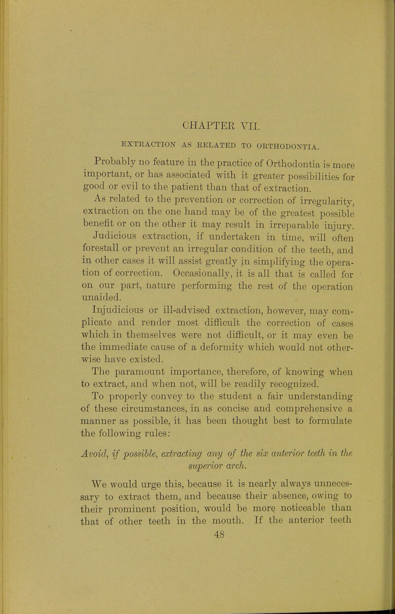 EXTRACTION AS RELATED TO ORTHODONTIA. Probably no feature in the practice of Orthodontia is more important, or has associated with it greater possibilities for good or evil to the patient than that of extraction. As related to the prevention or correction of irregularity, extraction on the one hand may be of the greatest possible benefit or on the other it may result in irreparable injury. Judicious extraction, if undertaken in time, will often forestall or prevent an irregular condition of the teeth, and in other cases it will assist greatly in simplifying the opera- tion of correction. Occasionally, it is all that is called for on our part, nature performing the rest of the operation unaided. Injudicious or ill-advised extraction, however, may com- plicate and render most difficult the correction of cases which in themselves were not difficult, or it may even be the immediate cause of a deformity which would not other- wise have existed. The paramount importance, therefore, of knowing when to extract, and when not, will be readily recognized. To properly convey to the student a fair understanding of these circumstances, in as concise and comprehensive a manner as possible, it has been thought best to formulate the following rules: Avoid, if possible, extracting any of the six anterior teeth in the superior arch. We would urge this, because it is nearly always unneces- sary to extract them, and because their absence, ow ing to their prominent position, would be more noticeable than that of other teeth in the mouth. If the anterior teeth