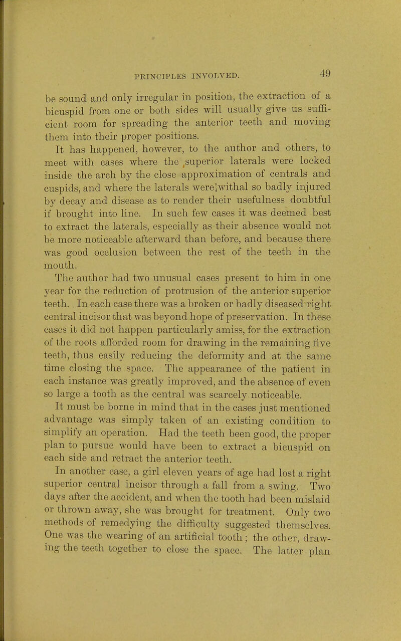 be sound and only irregular in position, the extraction of a bicuspid from one or both sides will usually give us suffi- cient room for spreading the anterior teeth and moving them into their proper positions. It has happened, however, to the author and others, to meet with cases where the ^superior laterals were locked inside the arch by the close approximation of centrals and cuspids, and where the laterals were^withal so badly injured by decay and disease as to render their usefulness doubtful if brought into line. In such few cases it was deemed best to extract the laterals, especially as their absence would not be more noticeable afterward than before, and because there was good occlusion between the rest of the teeth in the mouth. The author had two unusual cases present to him in one year for the reduction of protrusion of the anterior superior teeth. In each case there was a broken or badly diseased right central incisor that was beyond hope of preservation. In these cases it did not happen particularly amiss, for the extraction of the roots afforded room for drawing in the remaining five teeth, thus easily reducing the deformity and at the same time closing the space. The appearance of the patient in each instance was greatly improved, and the absence of even so large a tooth as the central was scarcely noticeable. It must be borne in mind that in the cases just mentioned advantage was simply taken of an existing condition to simplify an operation. Had the teeth been good, the proper plan to pursue would have been to extract a bicuspid on each side and retract the anterior teeth. In another case, a girl eleven years of age had lost a right superior central incisor through a fall from a swing. Two days after the accident, and when the tooth had been mislaid or thrown away, she was brought for treatment. Only two methods of remedying the difficulty suggested themselves. One was the wearing of an artificial tooth; the other, draw- ing the teeth together to close the space. The latter plan