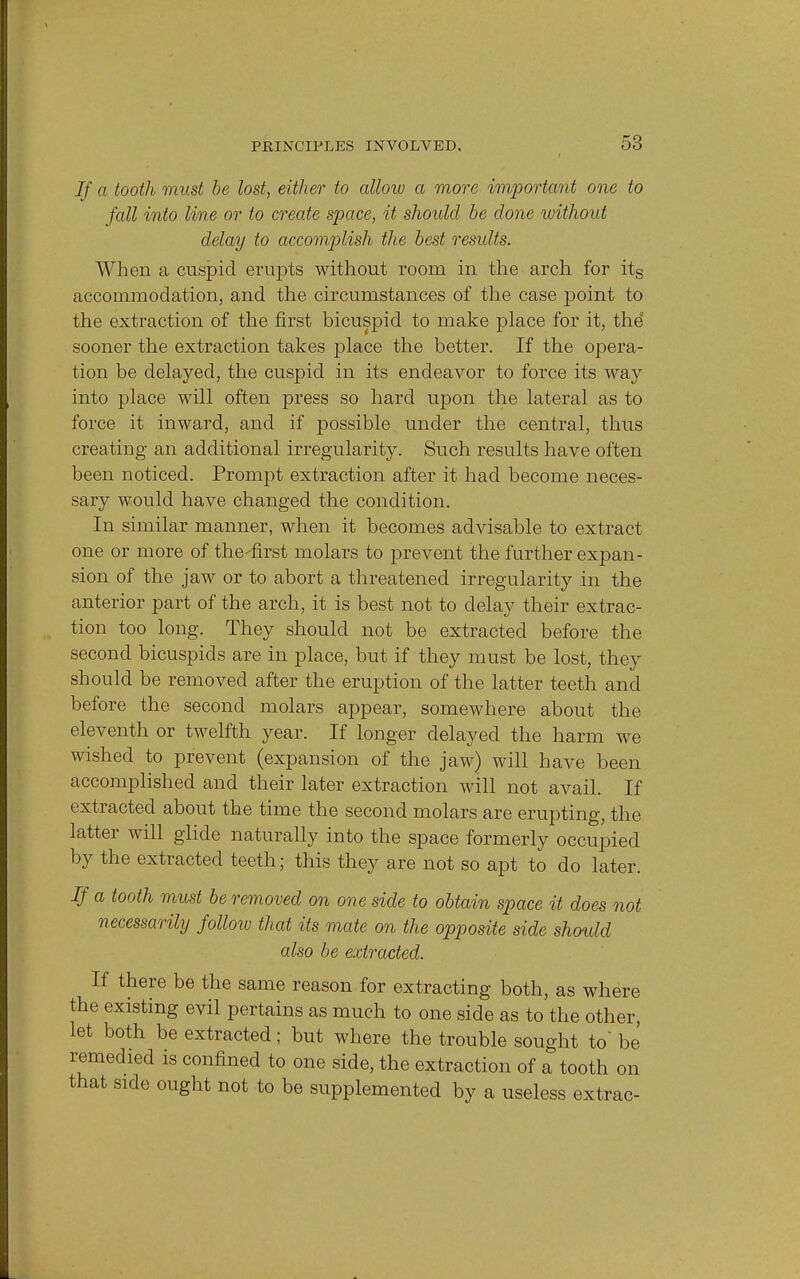 If a tooth must be lost, either to allow a more important one to fall into line or to create space, it should be done without delay to accomplish the best results. When a cuspid erupts without room in the arch for its accommodation, and the circumstances of the case point to the extraction of the first bicuspid to make place for it, the sooner the extraction takes place the better. If the opera- tion be delayed, the cuspid in its endeavor to force its way into place will often press so hard upon the lateral as to force it inward, and if possible under the central, thus creating an additional irregularity. Such results have often been noticed. Prompt extraction after it had become neces- sary would have changed the condition. In similar manner, when it becomes advisable to extract one or more of the-first molars to prevent the further expan- sion of the jaw or to abort a threatened irregularity in the anterior part of the arch, it is best not to delay their extrac- tion too long. They should not be extracted before the second bicuspids are in place, but if they must be lost, they should be removed after the eruption of the latter teeth and before the second molars appear, somewhere about the eleventh or twelfth year. If longer delayed the harm we wished to prevent (expansion of the jaw) will have been accomplished and their later extraction will not avail. If extracted about the time the second molars are erupting, the latter will glide naturally into the space formerly occupied by the extracted teeth; this they are not so apt to do later. If a tooth must be removed on one side to obtain space it does not necessarily follow that its mate on the opposite side should also be extracted. If there be the same reason for extracting both, as where the existing evil pertains as much to one side as to the other, let both be extracted; but where the trouble sought to' be remedied is confined to one side, the extraction of a tooth on that side ought not to be supplemented by a useless extrac-