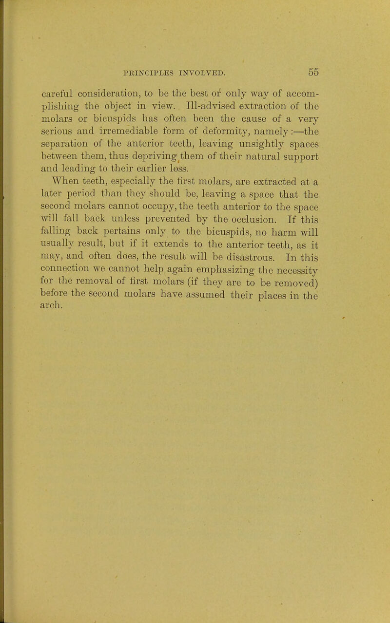 careful consideration, to be the best or only way of accom- plishing the object in view. Ill-advised extraction of the molars or bicuspids has often been the cause of a very serious and irremediable form of deformity, namely:—the separation of the anterior teeth, leaving unsightly spaces between them, thus depriving(them of their natural support and leading to their earlier loss. When teeth, especially the first molars, are extracted at a later period than they should be, leaving a space that the second molars cannot occupy, the teeth anterior to the space will fall back unless prevented by the occlusion. If this falling back pertains only to the bicuspids, no harm will usually result, but if it extends to the anterior teeth, as it may, and often does, the result will be disastrous. In this connection we cannot help again emphasizing the necessity for the removal of first molars (if they are to be removed) before the second molars have assumed their places in the arch.