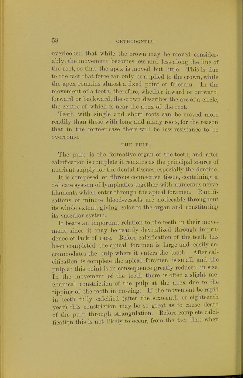 overlooked that while the crown may be moved consider- ably, the movement becomes less and less along the line of the root, so that the apex is moved but little. This is due to the fact that force can only be applied to the crown, while the apex remains almost a fixed point or fulcrum. In the movement of a tooth, therefore, whether inward or outward, forward or backward, the crown describes the arc of a circle, the centre of which is near the apex of the root. Teeth with single and short roots can be moved more readily than those with long and many roots, for the reason that in the former case there will be less resistance to be overcome. THE PULP. The pulp is the formative organ of the tooth, and after calcification is complete it remains as the principal source of nutrient supply for the dental tissues, especially the dentine. It is composed of fibrous connective tissue, containing a delicate system of lymphatics together with numerous nerve filaments which enter through the apical foramen. Ramifi- cations of minute blood-vessels are noticeable throughout its whole extent, giving color to the organ and constituting its vascular system. It bears an important relation to the teeth in their move- ment, since it may be readily devitalized through impru- dence or lack of care. Before calcification of the teeth has been completed the apical foramen is large and easily ac- commodates the pulp where it enters the tooth. After cal- cification is complete the apical foramen is small, and the pulp at this point is in consequence greatly reduced in size. In the movement of the teeth there is often a slight me- chanical constriction of the pulp at the apex due to the tipping of the tooth in moving. If the movement be rapid in teeth fully calcified (after the sixteenth or eighteenth year) this constriction may be so great as to cause death of the pulp through strangulation. Before complete calci- fication this is not likely to occur, from the fact thai when