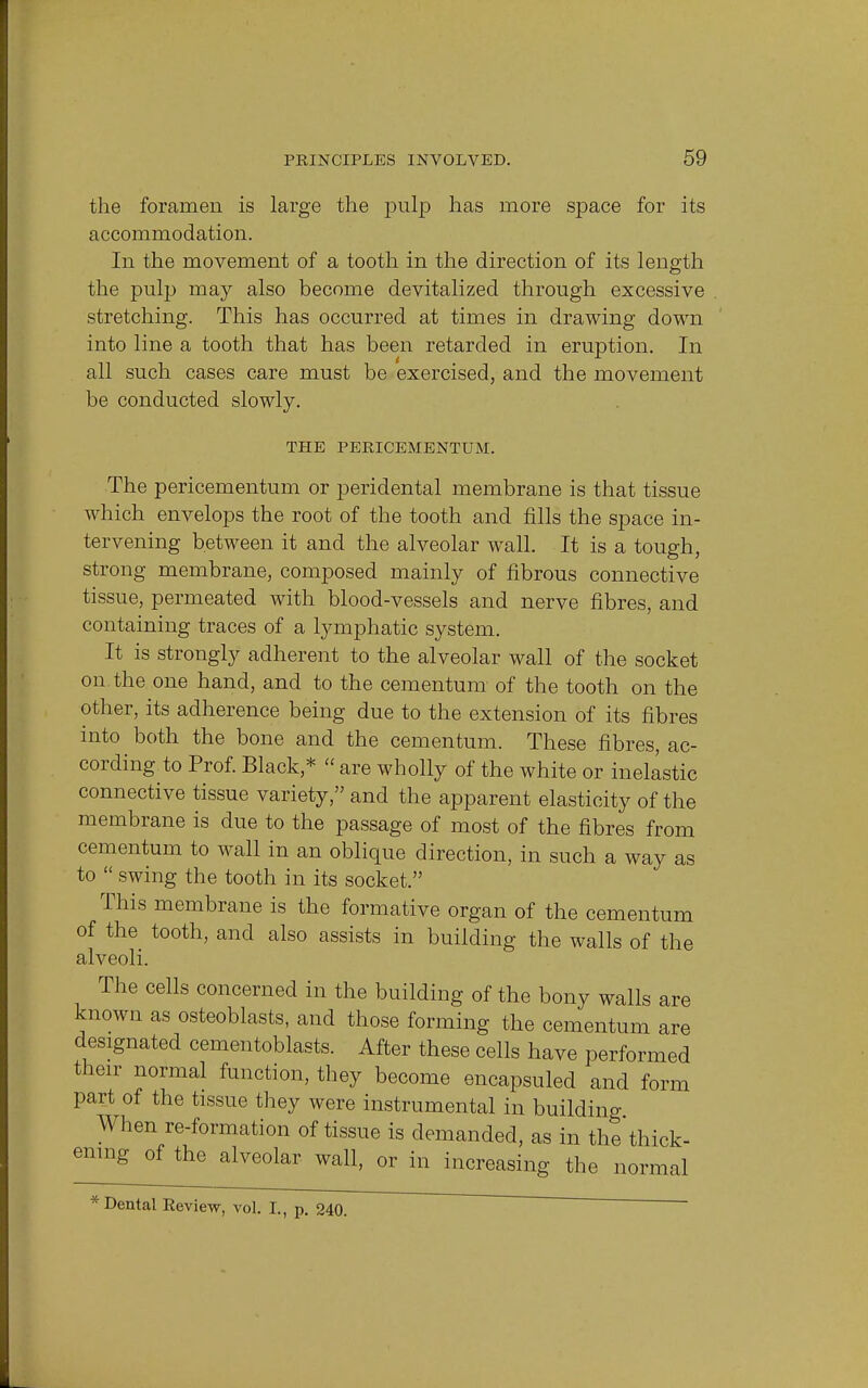 the foramen is large the pulp has more space for its accommodation. In the movement of a tooth in the direction of its length the pulp may also become devitalized through excessive stretching. This has occurred at times in drawing down into line a tooth that has been retarded in eruption. In all such cases care must be exercised, and the movement be conducted slowly. THE PERICEMENTUM. The pericementum or peridental membrane is that tissue which envelops the root of the tooth and fills the space in- tervening between it and the alveolar wall. It is a tough, strong membrane, composed mainly of fibrous connective tissue, permeated with blood-vessels and nerve fibres, and containing traces of a lymphatic system. It is strongly adherent to the alveolar wall of the socket on the one hand, and to the cementum of the tooth on the other, its adherence being due to the extension of its fibres into both the bone and the cementum. These fibres, ac- cording to Prof. Black,*  are wholly of the white or inelastic connective tissue variety, and the apparent elasticity of the membrane is due to the passage of most of the fibres from cementum to wall in an oblique direction, in such a way as to  swing the tooth in its socket. This membrane is the formative organ of the cementum of the tooth, and also assists in building the walls of the alveoli. The cells concerned in the building of the bony walls are known as osteoblasts, and those forming the cementum are designated cementoblasts. After these cells have performed their normal function, they become encapsuled and form part of the tissue they were instrumental in building When re-formation of tissue is demanded, as in the thick- ening of the alveolar wall, or in increasing the normal * Dental Keview, vol. L, p. 240.