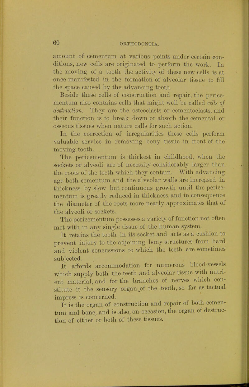 amount of cementum at various points under certain con- ditions, new cells are originated to perform the work. In the moving of a tooth the activity of these new cells is at once manifested in the formation of alveolar tissue to fill the space caused by the advancing tooth. Beside these cells of construction and repair, the perice- mentum also contains cells that might well be called cells of destruction. They are the osteoclasts or cementoclasts, and their function is to break down or absorb the cemental or osseous tissues when nature calls for such action. In the correction of irregularities these cells perform valuable service in removing bony tissue in front of the moving tooth. The pericementum is thickest in childhood, when the sockets or alveoli are of necessity considerably larger than the roots of the teeth which they contain. With advancing age both cementum and the alveolar walls are increased in thickness by slow but continuous growth until the perice- mentum is greatly reduced in thickness, and in consequence the diameter of the roots more nearly approximates that of the alveoli or sockets. The pericementum possesses a variety of function not often met with in any single tissue of the human system. It retains the tooth in its socket and acts as a cushion to prevent injury to the adjoining bony structures from hard and violent concussions to which the teeth are sometimes subjected. It affords accommodation for numerous blood-vessels which supply both the teeth and alveolar tissue with nutri- ent material, and for the branches of nerves which con- stitute it the sensory organ of the tooth, so far as tactual impress is concerned. It is the organ of construction and repair of both cemen- tum and bone, and is also, on occasion, the organ of destruc- tion of either or both of these tissues.