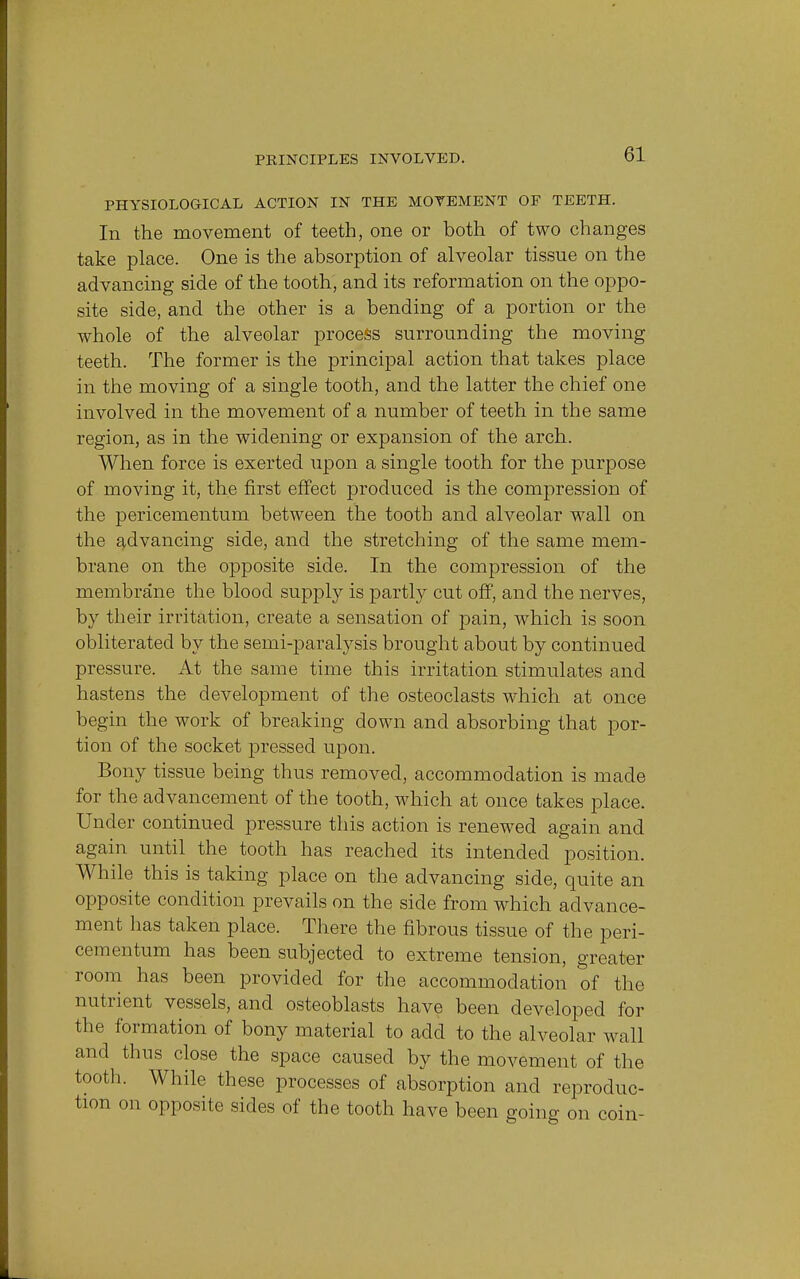 PHYSIOLOGICAL ACTION IN THE MOVEMENT OF TEETH. In the movement of teeth, one or both of two changes take place. One is the absorption of alveolar tissue on the advancing side of the tooth, and its reformation on the oppo- site side, and the other is a bending of a portion or the whole of the alveolar process surrounding the moving teeth. The former is the principal action that takes place in the moving of a single tooth, and the latter the chief one involved in the movement of a number of teeth in the same region, as in the widening or expansion of the arch. When force is exerted upon a single tooth for the purpose of moving it, the first effect produced is the compression of the pericementum between the tooth and alveolar wall on the advancing side, and the stretching of the same mem- brane on the opposite side. In the compression of the membrane the blood supply is partly cut off, and the nerves, by their irritation, create a sensation of pain, which is soon obliterated by the semi-paralysis brought about by continued pressure. At the same time this irritation stimulates and hastens the development of the osteoclasts which at once begin the work of breaking down and absorbing that por- tion of the socket pressed upon. Bony tissue being thus removed, accommodation is made for the advancement of the tooth, which at once takes place. Under continued pressure this action is renewed again and again until the tooth has reached its intended position. While this is taking place on the advancing side, quite an opposite condition prevails on the side from which advance- ment has taken place. There the fibrous tissue of the peri- cementum has been subjected to extreme tension, greater room has been provided for the accommodation of the nutrient vessels, and osteoblasts have been developed for the formation of bony material to add to the alveolar wall and thus close the space caused by the movement of the tooth. While these processes of absorption and reproduc- tion on opposite sides of the tooth have been going on coin-