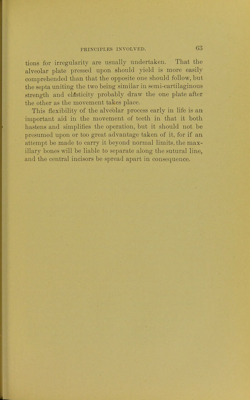 tions for irregularity are usually undertaken. That the alveolar plate pressed upon should yield is more easily comprehended than that the opposite one should follow, but the septa uniting the two being similar in semi-cartilaginous strength and elasticity probably draw the one plate after the other as the movement takes place. This flexibility of the alveolar process early in life is an important aid in the movement of teeth in that it both hastens and simplifies the operation, but it should not be presumed upon or too great advantage taken of it, for if an attempt be made to carry it beyond normal limits, the max- illary bones will be liable to separate along the sutural line, and the central incisors be spread apart in consequence.