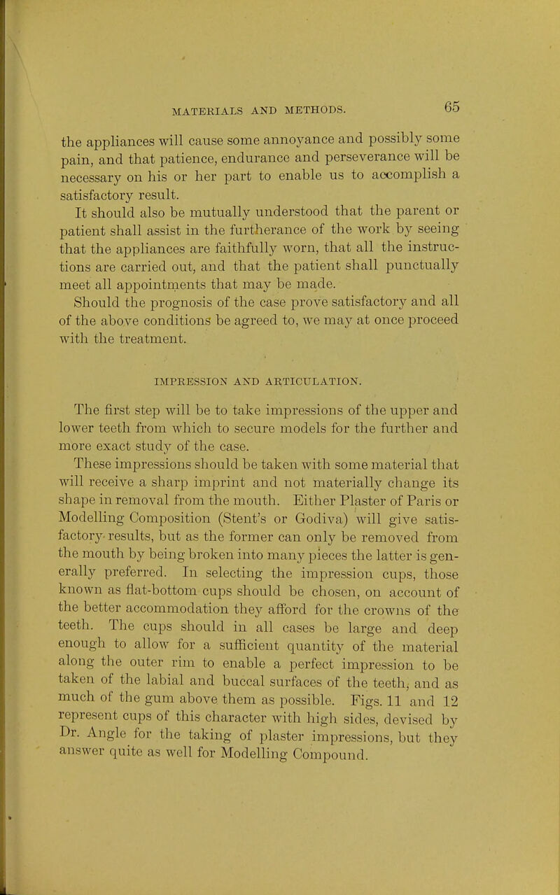 the appliances will cause some annoyance and possibly some pain, and that patience, endurance and perseverance will be necessary on his or her part to enable us to accomplish a satisfactory result. It should also be mutually understood that the parent or patient shall assist in the furtherance of the work by seeing that the appliances are faithfully worn, that all the instruc- tions are carried out, and that the patient shall punctually meet all appointments that may be made. Should the prognosis of the case prove satisfactory and all of the above conditions be agreed to, we may at once proceed with the treatment. IMPRESSION AND ARTICULATION. The first step will be to take impressions of the upper and lower teeth from which to secure models for the further and more exact study of the case. These impressions should be taken with some material that will receive a sharp imprint and not materially change its shape in removal from the mouth. Either Plaster of Paris or Modelling Composition (Stent's or Godiva) will give satis- factory results, but as the former can only be removed from the mouth by being broken into many pieces the latter is gen- erally preferred. In selecting the impression cups, those known as flat-bottom cups should be chosen, on account of the better accommodation they afford for the crowns of the teeth. The cups should in all cases be large and deep enough to allow for a sufficient quantity of the material along the outer rim to enable a perfect impression to be taken of the labial and buccal surfaces of the teeth, and as much of the gum above them as possible. Figs. 11 and 12 represent cups of this character with high sides, devised by Dr. Angle for the taking of plaster impressions, but they answer quite as well for Modelling Compound.