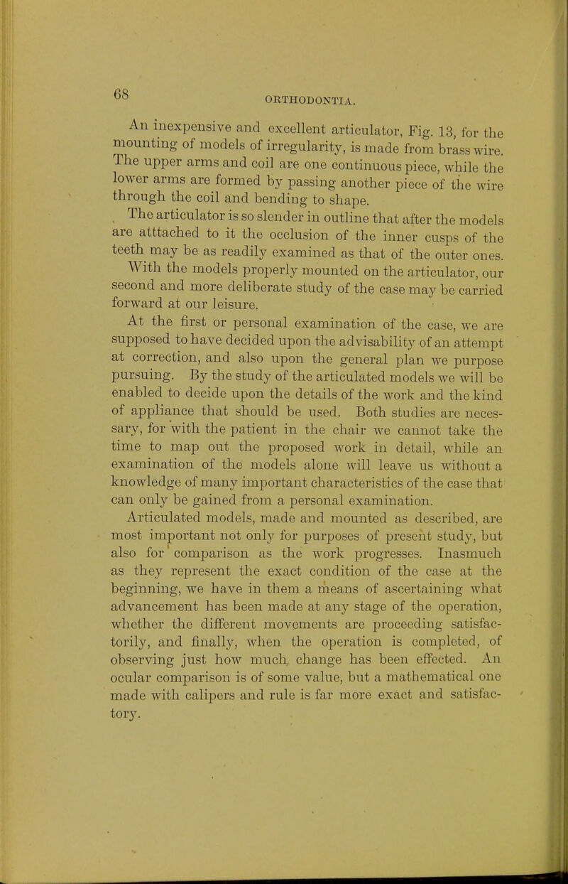 ORTHODONTIA. An inexpensive and excellent articulator, Fig. 13, for the mounting of models of irregularity, is made from brass wire. The upper arms and coil are one continuous piece, while the lower arms are formed by passing another piece of the wire through the coil and bending to shape. ( The articulator is so slender in outline that after the models are atttached to it the occlusion of the inner cusps of the teeth may be as readily examined as that of the outer ones. With the models properly mounted on the articulator, our second and more deliberate study of the case may be carried forward at our leisure. At the first or personal examination of the case, we are supposed to have decided upon the advisability of an attempt at correction, and also upon the general plan we purpose pursuing. By the study of the articulated models we will be enabled to decide upon the details of the work and the kind of appliance that should be used. Both studies are neces- sary, for with the patient in the chair we cannot take the time to map out the proposed work in detail, while an examination of the models alone will leave us without a knowledge of many important characteristics of the case that can only be gained from a personal examination. Articulated models, made and mounted as described, are most important not only for purposes of present study, but also for comparison as the work progresses. Inasmuch as they represent the exact condition of the case at the beginning, we have in them a means of ascertaining what advancement has been made at any stage of the operation, whether the different movements are proceeding satisfac- torily, and finally, when the operation is completed, of observing just how much, change has been effected. An ocular comparison is of some value, but a mathematical one made with calipers and rule is far more exact and satisfac- tory.