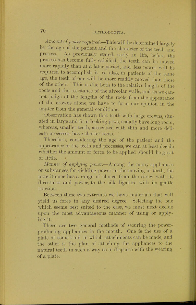 ORTHODONTIA. Amount of power required.—This will be determined largely by the age of the patient and the character of the teeth and process. As previously stated, early in life, before the process has become fully calcified, the teeth can be moved more rapidly than at a later period, and less power will be required to accomplish it; so also, in patients of the same age, the teeth of one will be more readily moved than those of the other. This is due both to the relative length of the roots and the resistance of the alveolar walls, and as we can- not judge of the lengths of the roots from the appearance of the crowns alone, we have to form our opinion in the matter from the general conditions. Observation has shown that teeth with large crowns, situ- ated in large and firm-looking jaws, usually have long roots; whereas, smaller teeth, associated with thin and more deli- cate processes, have shorter roots. Therefore, considering the age of the patient and the appearance of the teeth and processes, we can at least decide whether the amount of force to be applied should be great or little. Manner of applying power.—Among the many appliances or substances for yielding power in the moving of teeth, the practitioner has a range of choice from the screw with its directness and power, to the silk ligature with its gentle traction. Between these two extremes we have materials that will yield us force in any desired degree. Selecting the one which seems best suited to the case, we must next decide upon the most advantageous manner of using or apply- ing it. There are two general methods of securing the power- producing appliances in the mouth. One is the use of a plate of some kind to which attachments can be made, and the other is the plan of attaching the appliances to the natural teeth in such a way as to dispense with the wearing of a plate.