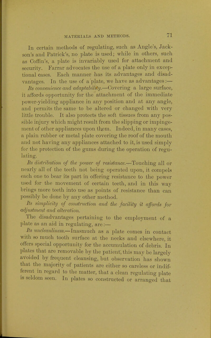 In certain methods of regulating, such as Angle's, Jack- son's and Patrick's, no plate is used; while in others, such as Coffin's, a plate is invariably used for attachment and security. Farrar advocates the use of a plate only in excep- tional cases. Each manner has its advantages and disad- vantages. In the use of a 'plate, we have as advantages :— Its convenience and adaptability.—Covering a large surface, it affords opportunity for the attachment of the immediate power-yielding appliance in any position and at any angle, and permits the same to be altered or changed with very little trouble. It also protects the soft tissues from any pos- sible injury which might result from the slipping or impinge- ment of other appliances upon th.em. Indeed, in many cases, a plain rubber or metal plate covering the roof of the mouth and not having any appliances attached to it, is used simply for the protection of the gums during the operation of regu- lating. Its distribution of the power of resistance.—Touching all or nearly all of the teeth not being operated upon, it compels each one to bear its part in offering resistance to the power used for the movement of certain teeth, and in this way brings more teeth into use as points of resistance than can possibly be done by any other method. Its simplicity of construction and the facility it affords for adjustment and alteration. The disadvantages pertaining to the employment of a plate as an aid in regulating, are:— Its uncleanliness.—Inasmuch as a plate comes in contact witli so much tooth surface at the necks and elsewhere, it offers special opportunity for the accumulation of debris. In plates that are removable by the patient, this may be largely avoided by frequent cleansing, but observation has shown that the majority of patients are either so careless or indif- ferent in regard to the matter, that a clean regulating plate is seldom seen. In plates so constructed or arranged that