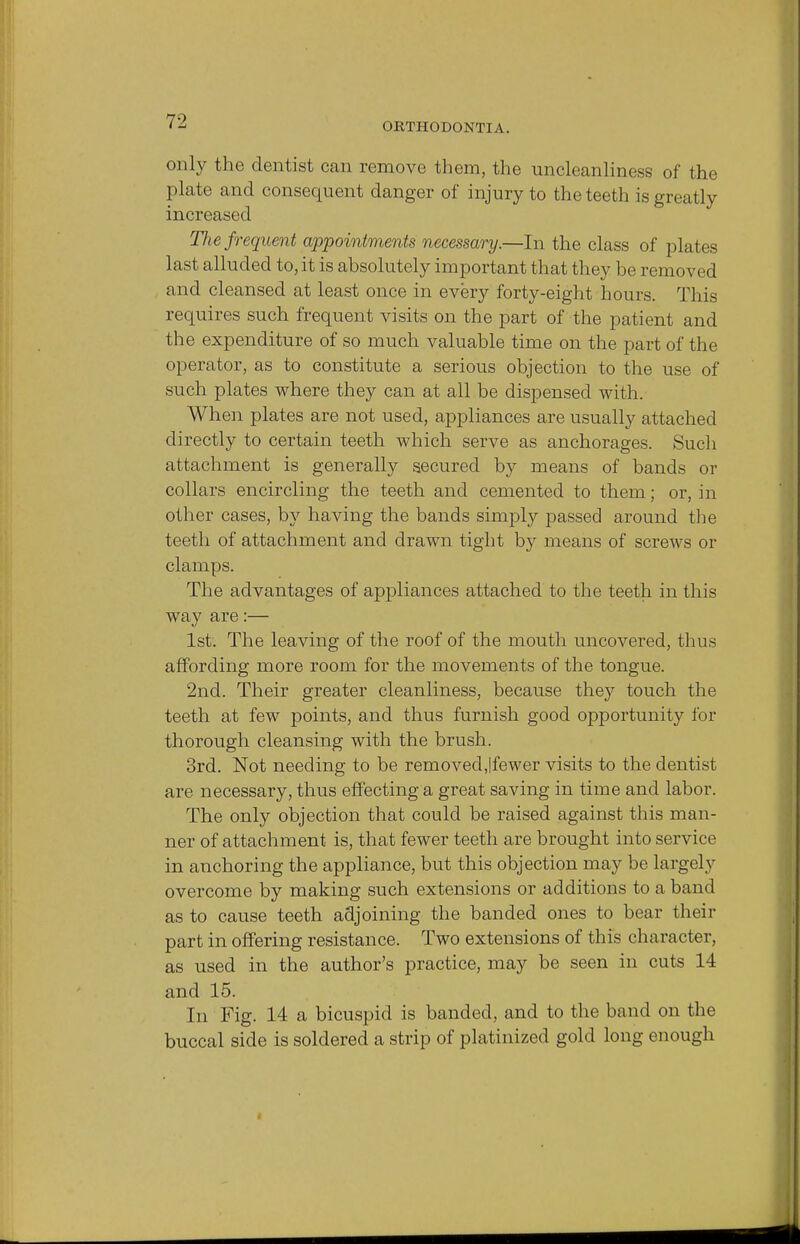 only the dentist can remove them, the uncleanliness of the plate and consequent danger of injury to the teeth is greatly increased Hie frequent appointments necessary.—In the class of plates last alluded to, it is absolutely important that they be removed and cleansed at least once in every forty-eight hours. This requires such frequent visits on the part of the patient and the expenditure of so much valuable time on the part of the operator, as to constitute a serious objection to the use of such plates where they can at all be dispensed with. When plates are not used, appliances are usually attached directly to certain teeth which serve as anchorages. Such attachment is generally secured by means of bands or collars encircling the teeth and cemented to them; or, in other cases, by having the bands simply passed around the teeth of attachment and drawn tight by means of screws or clamps. The advantages of appliances attached to the teeth in this way are:— 1st. The leaving of the roof of the mouth uncovered, thus affording more room for the movements of the tongue. 2nd. Their greater cleanliness, because they touch the teeth at few points, and thus furnish good opportunity for thorough cleansing with the brush. 3rd. Not needing to be removedjfewer visits to the dentist are necessary, thus effecting a great saving in time and labor. The only objection that could be raised against this man- ner of attachment is, that fewer teeth are brought into service in anchoring the appliance, but this objection may be largely overcome by making such extensions or additions to a band as to cause teeth adjoining the banded ones to bear their part in offering resistance. Two extensions of this character, as used in the author's practice, may be seen in cuts 14 and 15. In Fig. 14 a bicuspid is banded, and to the band on the buccal side is soldered a strip of platinized gold long enough