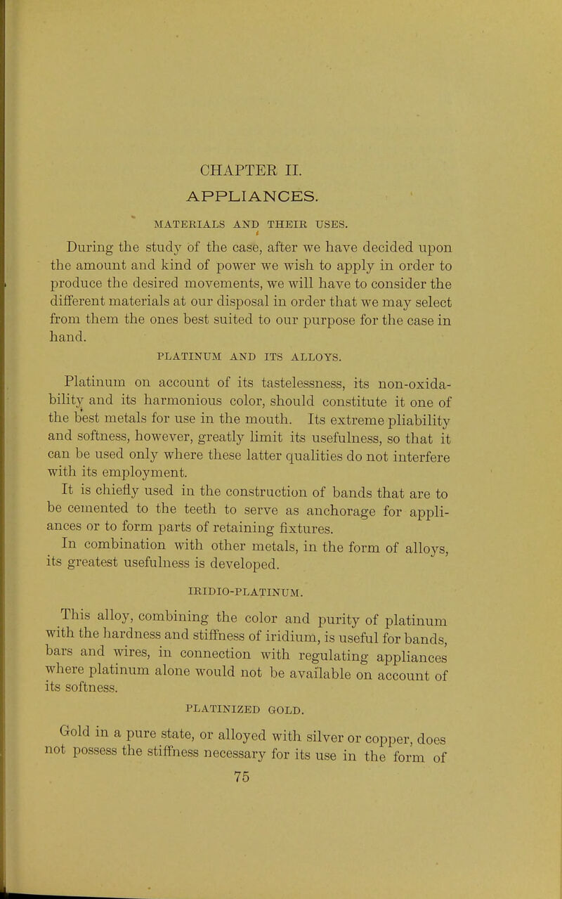 CHAPTER II. APPLIANCES. MATERIALS AND THEIR USES. i During the study of the case, after we have decided upon the amount and kind of power we wish to apply in order to produce the desired movements, we will have to consider the different materials at our disposal in order that we may select from them the ones best suited to our purpose for the case in hand. PLATINUM AND ITS ALLOYS. Platinum on account of its tastelessness, its non-oxida- bility and its harmonious color, should constitute it one of the best metals for use in the mouth. Its extreme pliability and softness, however, greatly limit its usefulness, so that it can be used only where these latter qualities do not interfere with its employment. It is chiefly used in the construction of bands that are to be cemented to the teeth to serve as anchorage for appli- ances or to form parts of retaining fixtures. In combination with other metals, in the form of alloys, its greatest usefulness is developed. IRIDIO-PLATINUM. This alloy, combining the color and purity of platinum with the hardness and stiffness of iridium, is useful for bands, bars and wires, in connection with regulating appliances where platinum alone would not be available on account of its softness. PLATINIZED GOLD. Gold in a pure state, or alloyed with silver or copper, does not possess the stiffness necessary for its use in the form of