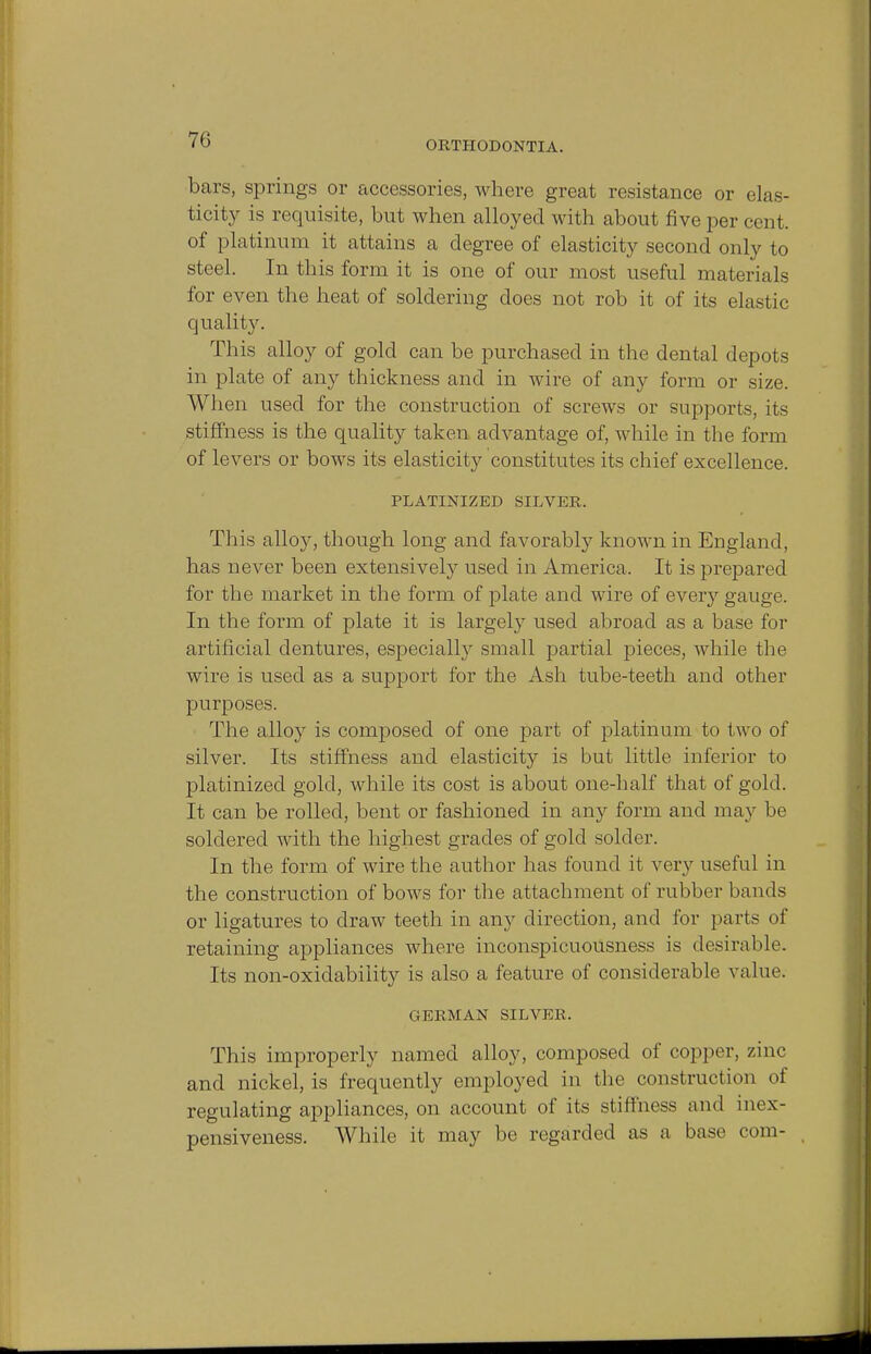 bars, springs or accessories, where great resistance or elas- ticity is requisite, but when alloyed with about five per cent, of platinum it attains a degree of elasticity second only to steel. In this form it is one of our most useful materials for even the heat of soldering does not rob it of its elastic quality. This alloy of gold can be purchased in the dental depots in plate of any thickness and in wire of any form or size. When used for the construction of screws or supports, its stiffness is the quality taken advantage of, while in the form of levers or bows its elasticity constitutes its chief excellence. PLATINIZED SILVER. This alloy, though long and favorably known in England, has never been extensively used in America. It is prepared for the market in the form of plate and wire of every gauge. In the form of plate it is largely used abroad as a base for artificial dentures, especially small partial pieces, while the wire is used as a support for the Ash tube-teeth and other purposes. The alloy is composed of one part of platinum to two of silver. Its stiffness and elasticity is but little inferior to platinized gold, while its cost is about one-half that of gold. It can be rolled, bent or fashioned in any form and may be soldered with the highest grades of gold solder. In the form of wire the author has found it very useful in the construction of bows for the attachment of rubber bands or ligatures to draw teeth in any direction, and for parts of retaining appliances where inconspicuousness is desirable. Its non-oxidability is also a feature of considerable value. GERMAN SILVER. This improperly named alloy, composed of copper, zinc and nickel, is frequently employed in the construction of regulating appliances, on account of its stiffness and inex- pensiveness. While it may be regarded as a base com-