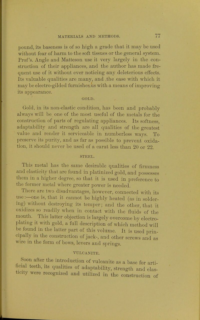 pound, its baseness is of so high a grade that it may be used without fear of harm to the soft tissues or the general system. Prof's. Angle and Matteson use it very largely in the con- struction of their appliances, and the author has made fre- quent use of it without ever noticing an}>- deleterious effects. Its valuable qualities are many, and the ease with which it may be electro-gilded furnishes us with a means of improving its appearance. GOLD. Gold, in its non-elastic condition, has been and probably always will be one of the most useful of the metals for the construction of parts of regulating appliances. Its softness, adaptability and strength are all qualities of the greatest value and render it serviceable in numberless ways. To preserve its purity, and as far as possible to prevent oxida- tion, it should never be used of a carat less than 20 or 22. STEEL. This metal has the same desirable qualities of firmness and elasticity that are found in platinized gold, and possesses them in a higher degree, so that it is used in preference to the former metal where greater power is needed. There are two disadvantages, however, connected with its use:—one is, that it cannot be highly heated (as in solder- ing) without destroying its temper; and the other, that it oxidizes so readily when in contact with the fluids of the mouth. This latter objection is largely overcome by electro- plating it with gold, a full description of which method will be found in the latter part of this volume. It is used prin- cipally in the construction of jack-, and other screws and as wire m the form of bows, levers and springs. VULCANITE. Soon after the introduction of vulcanite as a base for arti- ficial teeth, its qualities of adaptability, strength and elas- ticity were recognized and utilized in the construction of