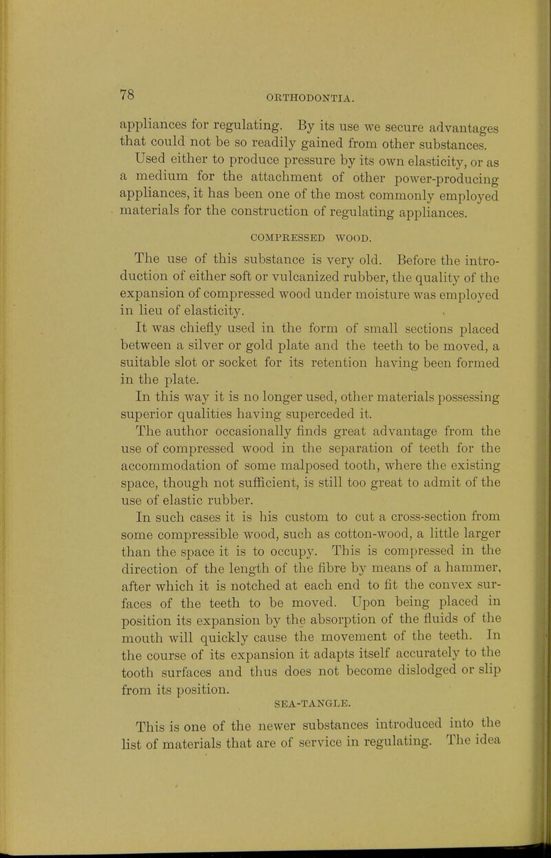 7S appliances for regulating. By its use we secure advantages that could not be so readily gained from other substances. Used either to produce pressure by its own elasticity, or as a medium for the attachment of other power-producing appliances, it has been one of the most commonly employed materials for the construction of regulating appliances. COMPRESSED WOOD. The use of this substance is very old. Before the intro- duction of either soft or vulcanized rubber, the quality of the expansion of compressed wood under moisture was employed in lieu of elasticity. It was chiefly used in the form of small sections placed between a silver or gold plate and the teeth to be moved, a suitable slot or socket for its retention having been formed in the plate. In this way it is no longer used, other materials possessing superior qualities having superceded it. The author occasionally finds great advantage from the use of compressed wood in the separation of teeth for the accommodation of some malposed tooth, where the existing space, though not sufficient, is still too great to admit of the use of elastic rubber. In such cases it is his custom to cut a cross-section from some compressible wood, such as cotton-wood, a little larger than the space it is to occupy. This is compressed in the direction of the length of the fibre by means of a hammer, after which it is notched at each end to fit the convex sur- faces of the teeth to be moved. Upon being placed in position its expansion by the absorption of the fluids of the mouth will quickly cause the movement of the teeth. In the course of its expansion it adapts itself accurately to the tooth surfaces and thus does not become dislodged or slip from its position. SEA-TANGLE. This is one of the newer substances introduced into the list of materials that are of service in regulating. The idea