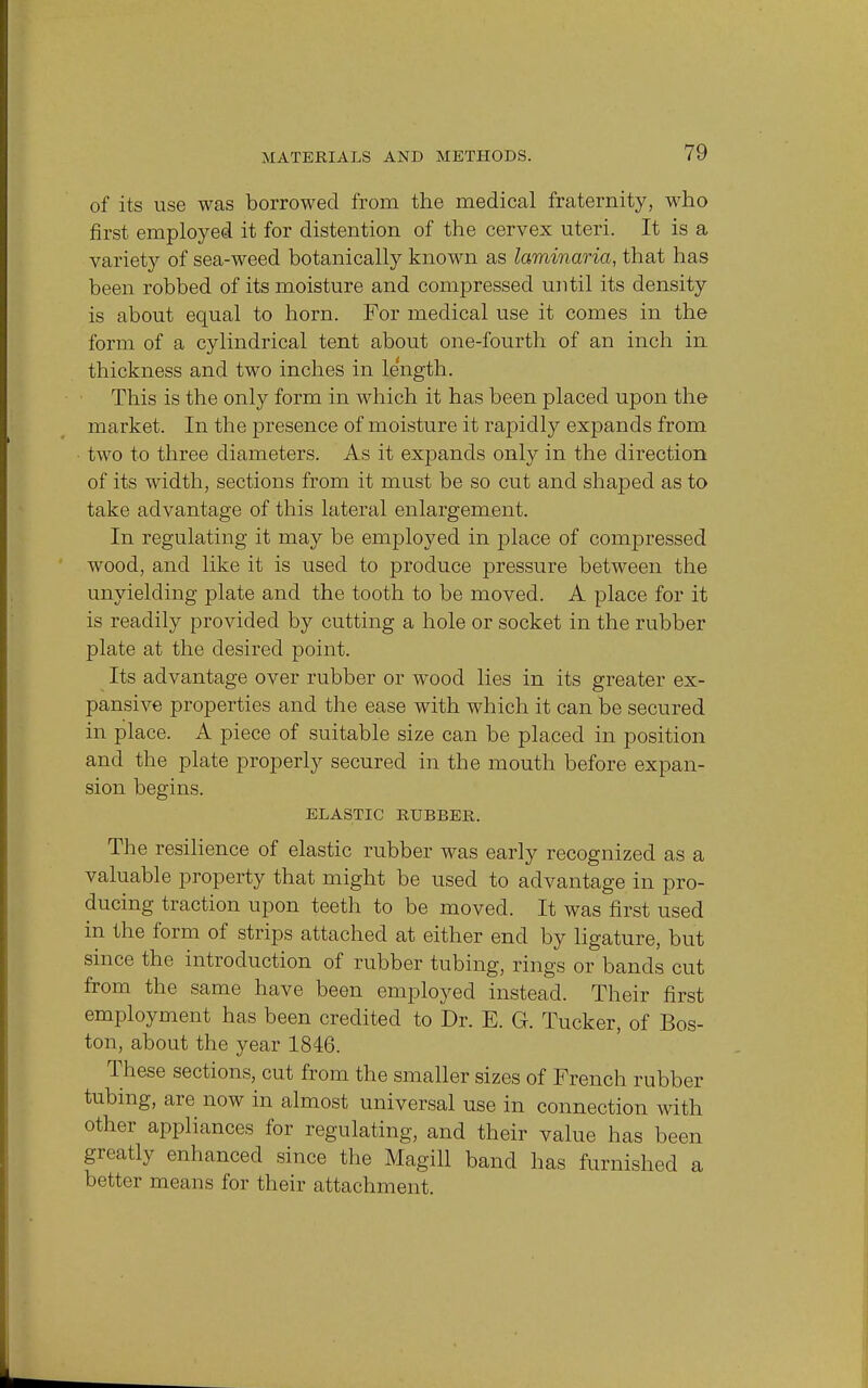 of its use was borrowed from the medical fraternity, who first employed it for distention of the cervex uteri. It is a variety of sea-weed botanically known as laminaria, that has been robbed of its moisture and compressed until its density is about equal to horn. For medical use it comes in the form of a cylindrical tent about one-fourth of an inch in thickness and two inches in length. This is the only form in which it has been placed upon the market. In the presence of moisture it rapidly expands from two to three diameters. As it expands only in the direction of its width, sections from it must be so cut and shaped as to take advantage of this lateral enlargement. In regulating it may be employed in place of compressed wood, and like it is used to produce pressure between the unyielding plate and the tooth to be moved. A place for it is readily provided by cutting a hole or socket in the rubber plate at the desired point. Its advantage over rubber or wood lies in its greater ex- pansive properties and the ease with which it can be secured in place. A piece of suitable size can be placed in position and the plate properly secured in the mouth before expan- sion begins. ELASTIC RUBBER. The resilience of elastic rubber was early recognized as a valuable property that might be used to advantage in pro- ducing traction upon teeth to be moved. It was first used in the form of strips attached at either end by ligature, but since the introduction of rubber tubing, rings or bands cut from the same have been employed instead. Their first employment has been credited to Dr. E. G. Tucker, of Bos- ton, about the year 1846. These sections, cut from the smaller sizes of French rubber tubing, are now in almost universal use in connection with other appliances for regulating, and their value has been greatly enhanced since the Magill band has furnished a better means for their attachment.