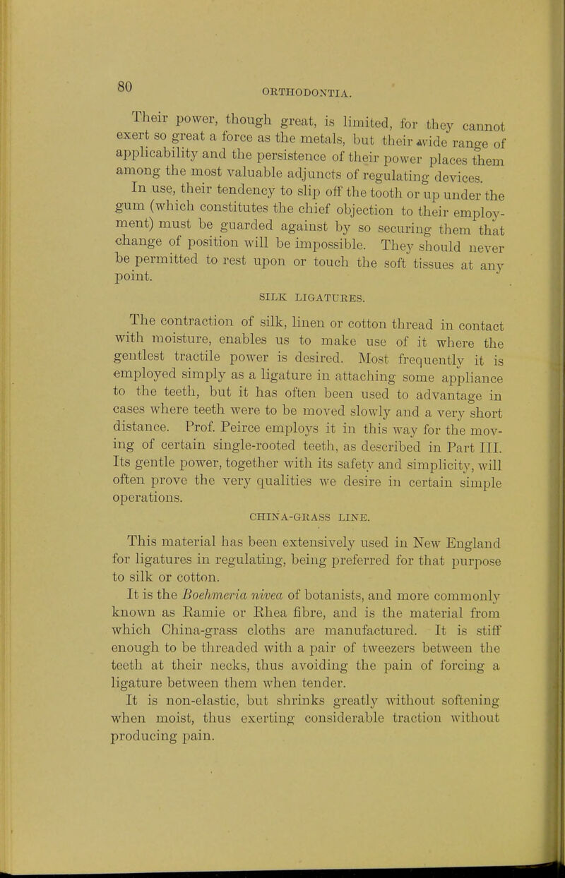 ORTHODONTIA. Their power, though great, is limited, for they cannot exert so great a force as the metals, but t heir wide range of applicability and the persistence of their power places them among the most valuable adjuncts of regulating devices. In use, their tendency to slip off the tooth or up under the gum (which constitutes the chief objection to their employ- ment) must be guarded against by so securing them thai change of position will be impossible. They should never be permitted forest upon or touch the soft tissues at any point. SILK LIGATURES. The contraction of silk, linen or cotton thread in contact with moisture, enables us to make use of it where the gentlest tractile power is desired. Most frequently it is employed simply as a ligature in attaching some appliance to the teeth, but it has often been used to advantage in cases where teeth were to be moved slowly and a very short distance. Prof. Peirce employs it in this way for the mov- ing of certain single-rooted teeth, as described in Part III. Its gentle power, together with its safety and simplicity, will often prove the very qualities we desire in certain simple operations. CHINA-GRASS LINE. This material has been extensively used in New England for ligatures in regulating, being preferred for that purpose to silk or cotton. It is the Boehmeria nivea of botanists, and more commonly known as Ramie or Rhea fibre, and is the material from which China-grass cloths are manufactured. It is stiff enough to be threaded with a pair of tweezers between the teeth at their necks, thus avoiding the pain of forcing a ligature between them when tender. It is non-elastic, but shrinks greatly without softening when moist, thus exerting considerable traction without producing pain.