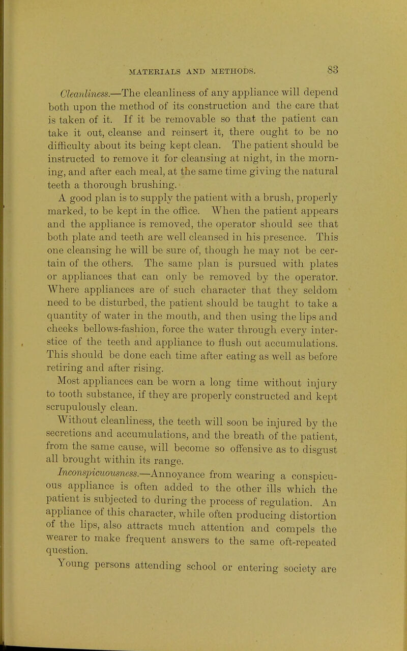 Cleanliness.—The cleanliness of any appliance will depend both upon the method of its construction and the care that is taken of it. If it be removable so that the patient can take it out, cleanse and reinsert -it, there ought to be no difficulty about its being kept clean. The patient should be instructed to remove it for cleansing at night, in the morn- ing, and after each meal, at the same time giving the natural teeth a thorough brushing. A good plan is to supply the patient with a brush, properly marked, to be kept in the office. When the patient appears and the appliance is removed, the operator should see that both plate and teeth are well cleansed in his presence. This one cleansing he will be sure of, though he may not be cer- tain of the others. The same plan is pursued with plates or appliances that can only be removed by the operator. Where appliances are of such character that they seldom need to be disturbed, the patient should be taught to take a quantity of water in the mouth, and then using the lips and cheeks bellows-fashion, force the water through every inter- stice of the teeth and appliance to flush out accumulations. This should be done each time after eating as well as before retiring and after rising. Most appliances can be worn a long time without injury to tooth substance, if they are properly constructed and kept scrupulously clean. Without cleanliness, the teeth will soon be injured by the secretions and accumulations, and the breath of the patient, from the same cause, will become so offensive as to disgust all brought within its range. Inconspicuousness.—Annoyance from wearing a conspicu- ous^ appliance is often added to the other ills which the patient is subjected to during the process of regulation. An appliance of this character, while often producing distortion of the lips, also attracts much attention and compels the wearer to make frequent answers to the same oft-repeated question. Young persons attending school or entering society are