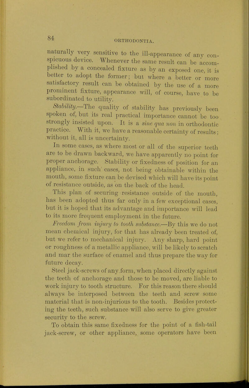 ORTHODONTIA. naturally very sensitive to the ill-appearance of any con- spicuous device. Whenever the same result can be accom- plished by a concealed fixture as by an exposed one it is better to adopt the former; but where a better or more satisfactory result can be obtained by the use of a more prominent fixture, appearance will, of course, have to be subordinated to utility. Stability.—The quality of stability has previously been spoken of, but its real practical importance cannot be too strongly insisted upon. It is a sine qua non in orthodontic practice. With it, we have a reasonable certainty of results; without it, all is uncertainty. In some cases, as where most or all of the superior teeth are to be drawn backward, we have apparently no point for proper anchorage. Stability or fixedness of position for an appliance, in such cases, not being obtainable within the mouth, some fixture can be devised which will have its point of resistance outside, as on the back of the head. This plan of securing resistance outside of the mouth, has been adopted thus far only in a few exceptional cases, but it is hoped that its advantage and importance will lead to its more frequent employment in the future. Freedom from injury to tooth substance.—By this wre do not mean chemical injury, for that has already been treated of, but we refer to mechanical injury. Any sharp, hard point or roughness of a metallic appliance, will be likely to scratch and mar the surface of enamel and thus prepare the way for future decay. Steel jack-screws of any.form, when placed directly against the teeth of anchorage and those to be moved, are liable to work injury to tooth structure. For this reason there should always be interposed between the teeth and screw some material that is non-injurious to the tooth. Besides protect- ing the teeth, such substance will also serve to give greater security to the screw. To obtain this same fixedness for the point of a fish-tail jack-screw, or other appliance, some operators have bom