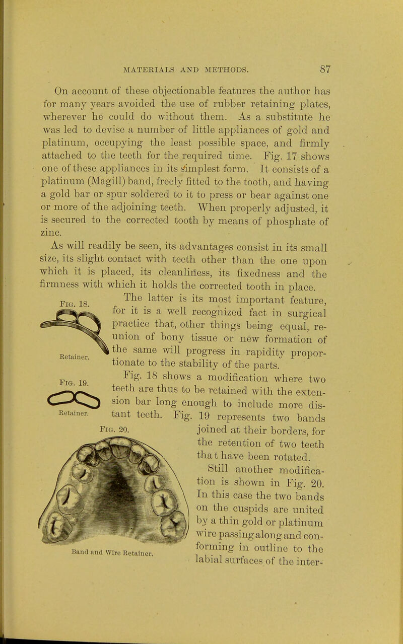 Fig. 18. On account of these objectionable features the author has for many years avoided the use of rubber retaining plates, wherever he could do without them. As a substitute he was led to devise a number of little appliances of gold and platinum, occupying the least possible space, and firmly attached to the teeth for the required time. Fig. 17 shows one of these appliances in its simplest form. It consists of a platinum (Magill) band, freely fitted to the tooth, and having a gold bar or spur soldered to it to press or bear against one or more of the adjoining teeth. When properly adjusted, it is secured to the corrected tooth by means of phosphate of zinc. As will readily be seen, its advantages consist in its small size, its slight contact with teeth other than the one upon which it is placed, its cleanliness, its fixedness and the firmness with which it holds the corrected tooth in place. The latter is its most important feature, for it is a well recognized fact in surgical practice that, other things being equal, re- union of bony tissue or new formation of ,the same will progress in rapidity propor- tionate to the stability of the parts. Fig. 18 shows a modification where two teeth are thus to be retained with the exten- sion bar long^ enough to include more dis- 19 represents two bands joined at their borders, for the retention of two teeth that have been rotated. Still another modifica- tion is shown in Fig. 20. In this case the two bands on the cuspids are united by a thin gold or platinum wire passing along and con- forming in outline to the labial surfaces of the inter- Retainer Fig. 19. Retainer. tant teeth. Fig. 20. Fig. Hand and Wire Retainer.