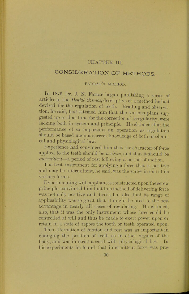 CHAPTER III. CONSIDERATION OF METHODS. farrar's method. In 1876 Dr. J. N. Farrar began publishing a series of articles in the Dental Cosmos, descriptive of a method he had devised for the regulation of teeth. Reading and observa- tion, he said, had satisfied him that the various plans sug- gested up to that time for the correction of irregularity, were lacking both in system and principle. He claimed that the performance of so important an operation as regulation should be based upon a correct knowledge of both mechani- cal and physiological law. Experience had convinced him that the character of force applied to the teeth should be positive, and that it should be intermittent—a period of rest following a period of motion. The best instrument for applying a force that is positive and may be intermittent, he said, was the screw in one of its various forms. Experimenting with appliances constructed upon the screw principle, convinced him that this method of delivering force was not only positive and direct, but also that its range of applicability was so great that it might be used to the best advantage in nearly all cases of regulating. He claimed, also, that it was the only instrument whose force could be controlled at will and thus be made to exert power upon or retain in a state of repose the tooth or teeth operated upon. This alternation of motion and rest was as important in changing the position of teeth as in other organs of the body, and was in strict accord with physiological law. In his experiments he found that intermittent force was pro-