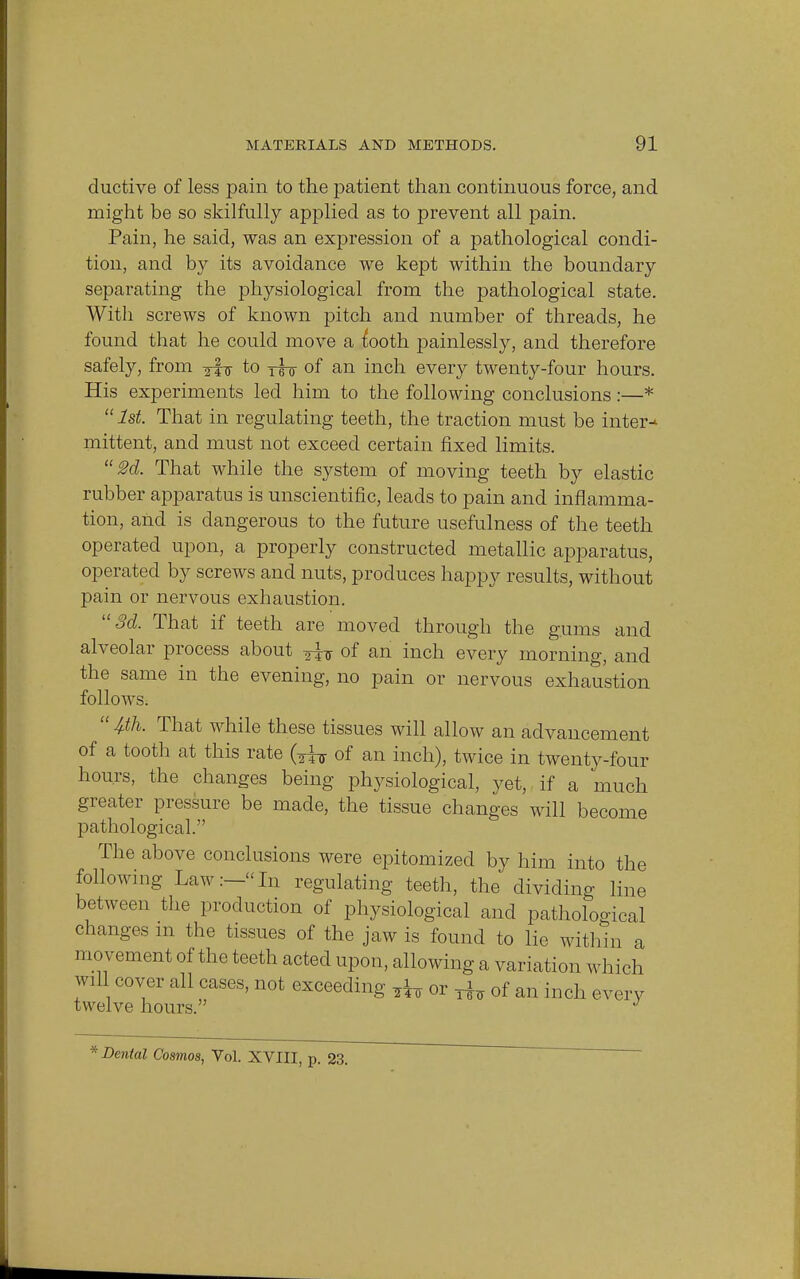 ductive of less pain to the patient than continuous force, and might be so skilfully applied as to prevent all pain. Pain, he said, was an expression of a pathological condi- tion, and b}^ its avoidance we kept within the boundary separating the physiological from the pathological state. With screws of known pitch and number of threads, he found that he could move a tooth painlessly, and therefore safely, from to y^ of an inch every twenty-four hours. His experiments led him to the following conclusions:—* 1st. That in regulating teeth, the traction must be inter-* mittent, and must not exceed certain fixed limits. 2d. That while the system of moving teeth by elastic rubber apparatus is unscientific, leads to pain and inflamma- tion, and is dangerous to the future usefulness of the teeth operated upon, a properly constructed metallic apparatus, operated by screws and nuts, produces happy results, without pain or nervous exhaustion. 3d. That if teeth are moved through the gums and alveolar process about ^Jtr of an inch every morning, and the same in the evening, no pain or nervous exhaustion follows. 4-th. That while these tissues will allow an advancement of a tooth at this rate fa of an inch), twice in twenty-four hours, the changes being physiological, yet, if a much greater pressure be made, the tissue changes will become pathological. The above conclusions were epitomized by him into the following Law:-In regulating teeth, the dividing line between the production of physiological and pathological changes m the tissues of the jaw is found to lie within a movement of the teeth acted upon, allowing a variation which wiU cover all cases, not exceeding ^ or ^ of an inch every twelve hours. J * Dental Cosmos, Vol. XVIII, p. 23.