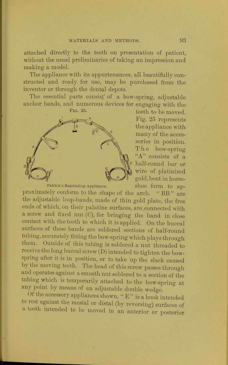 Fig. 25. attached directly to the teeth on presentation of patient, without the usual preliminaries of taking an impression and making a model. The appliance with its appurtenances, all beautifully con- structed and ready for use, may be purchased from the inventor or through the dental depots. The essential parts consist' of a bow-spring, adjustable anchor bands, and numerous devices for engaging with the teeth to be moved. Fig. 25 represents the appliance with many of the acces- sories in position. The bow-spring A consists of a |d half-round bar or wire of platinized gold, bent in horse- Patrick's Regulating Appliance. shoe form to ap- proximately conform to the shape of the arch.  BB  are the adjustable loop-bands, made of thin gold plate, the free ends of which, on their palatine surfaces, are connected with a screw and fixed nut (C), for bringing the band in close contact with the tooth to which it is applied. On the buccal surfaces of these bands are soldered sections of half-round tubing, accurately fitting the bow-spring which plays through them. Outside of this tubing is soldered a nut threaded to receive the long buccal screw (D) intended to tighten the bow- spring after it is in position, or to take up the slack caused by the moving teeth. The head of this screw passes through and operates against a smooth nut soldered to a section of the tubing which is temporarily attached to the bow-spring at any point by means of an adjustable double wedge. Of the accessory appliances shown, » E  is a hook intended to rest against the mesial or distal (by reversing) surfaces of a tooth intended to be moved in an anterior or posterior