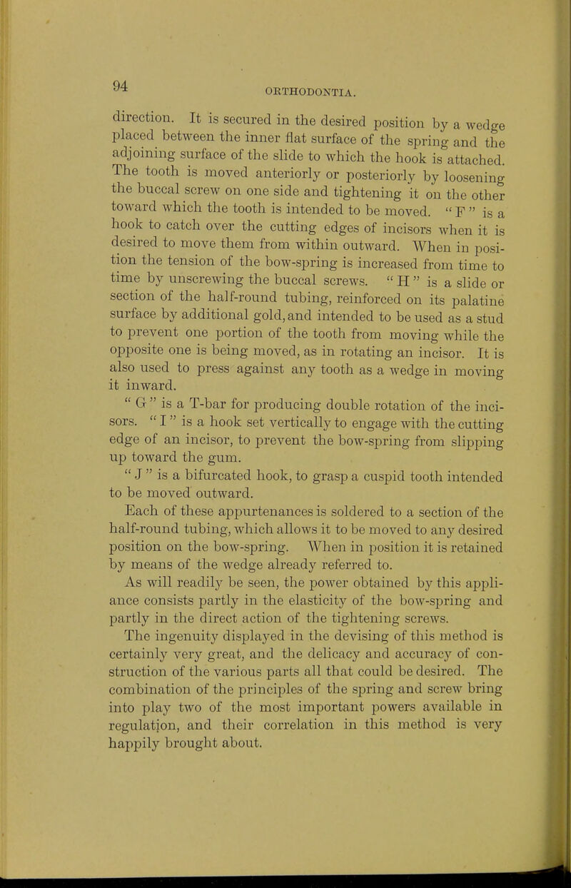 ORTHODONTIA. direction. It is secured in the desired position by a wedge placed between the inner flat surface of the spring and the adjoining surface of the slide to which the hook is attached. The tooth is moved anteriorly or posteriorly by loosening the buccal screw on one side and tightening it on the other toward which the tooth is intended to be moved.  F  is a hook to catch over the cutting edges of incisors when it is desired to move them from within outward. When in posi- tion the tension of the bow-spring is increased from time to time by unscrewing the buccal screws.  H  is a slide or section of the half-round tubing, reinforced on its palatine surface by additional gold, and intended to be used as a stud to prevent one portion of the tooth from moving while the opposite one is being moved, as in rotating an incisor. It is also used to press against any tooth as a wedge in moving it inward.  G  is a T-bar for producing double rotation of the inci- sors.  I is a hook set vertically to engage with the cutting edge of an incisor, to prevent the bow-spring from slipping up toward the gum.  J  is a bifurcated hook, to grasp a cuspid tooth intended to be moved outward. Each of these appurtenances is soldered to a section of the half-round tubing, which allows it to be moved to any desired position on the bow-spring. When in position it is retained by means of the wedge already referred to. As will readily be seen, the power obtained by this appli- ance consists partly in the elasticity of the bow-spring and partly in the direct action of the tightening screws. The ingenuity displayed in the devising of this method is certainly very great, and the delicacy and accuracy of con- struction of the various parts all that could be desired. The combination of the principles of the spring and screw bring into play two of the most important powers available in regulation, and their correlation in this method is very happily brought about.