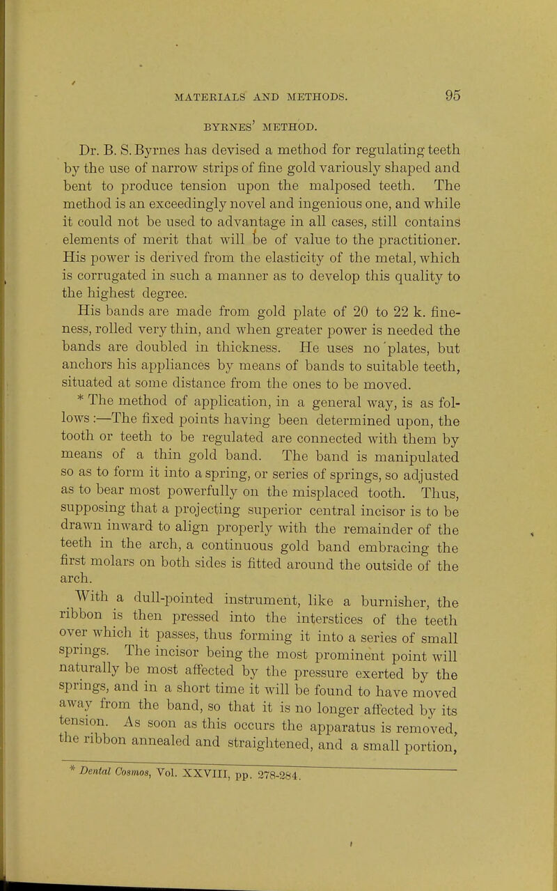 BYRNES' METHOD. Dr. B. S. Byrnes has devised a method for regulating teeth by the use of narrow strips of fine gold variously shaped and bent to produce tension upon the malposed teeth. The method is an exceedingly novel and ingenious one, and while it could not be used to advantage in all cases, still contains elements of merit that will be of value to the practitioner. His power is derived from the elasticity of the metal, which is corrugated in such a manner as to develop this quality to the highest degree. His bands are made from gold plate of 20 to 22 k. fine- ness, rolled very thin, and when greater power is needed the bands are doubled in thickness. He uses no'plates, but anchors his appliances by means of bands to suitable teeth, situated at some distance from the ones to be moved. * The method of application, in a general way, is as fol- lows :—The fixed points having been determined upon, the tooth or teeth to be regulated are connected with them by means of a thin gold band. The band is manipulated so as to form it into a spring, or series of springs, so adjusted as to bear most powerfully on the misplaced tooth. Thus, supposing that a projecting superior central incisor is to be drawn inward to align properly with the remainder of the teeth in the arch, a continuous gold band embracing the first molars on both sides is fitted around the outside of the arch. _ With a dull-pointed instrument, like a burnisher, the ribbon is then pressed into the interstices of the teeth over which it passes, thus forming it into a series of small springs. The incisor being the most prominent point will naturally be most affected by the pressure exerted by the springs, and in a short time it will be found to have moved away from the band, so that it is no longer affected by its tension. As soon as this occurs the apparatus is removed, the ribbon annealed and straightened, and a small portion, * Dental Cosmos, Vol. XXVIII, pp. 278-284. i