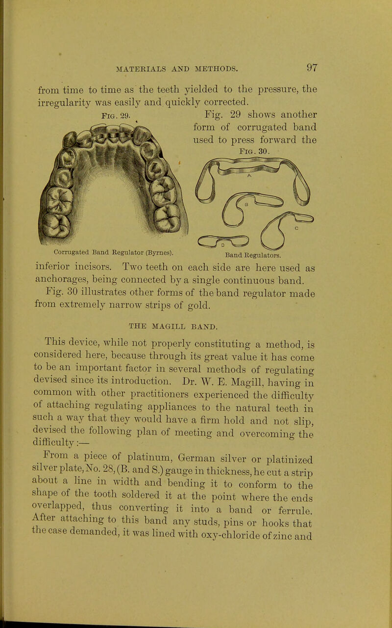from time to time as the teeth yielded to the pressure, the irregularity was easily and.quickly corrected. Fig. 29. Fig. 29 shows another form of corrugated band used to press forward the Fig. 30. Corrugated Band Regulator (Byrnes). Band Regulators. inferior incisors. Two teeth on each side are here used as anchorages, being connected by a single continuous band. Fig. 30 illustrates other forms of the band regulator made from extremely narrow strips of gold. THE MAGILL BAND. This device, while not properly constituting a method, is considered here, because through its great value it has come to be an important factor in several methods of regulating devised since its introduction. Dr. W. E. Magill, having in common with other practitioners experienced the difficulty of attaching regulating appliances to the natural teeth in such a way that they would have a firm hold and not slip, devised the following plan of meeting and overcoming the difficulty:— From a piece of platinum, German silver or platinized silver plate, No. 28, (B. and S.) gauge in thickness, he cut a strip about a hne in width and bending it to conform to the shape of the tooth soldered it at the point where the ends overlapped, thus converting it into a band or ferrule After attaching to this band any studs, pins or hooks that the case demanded, it was lined with oxy-chloride of zinc and