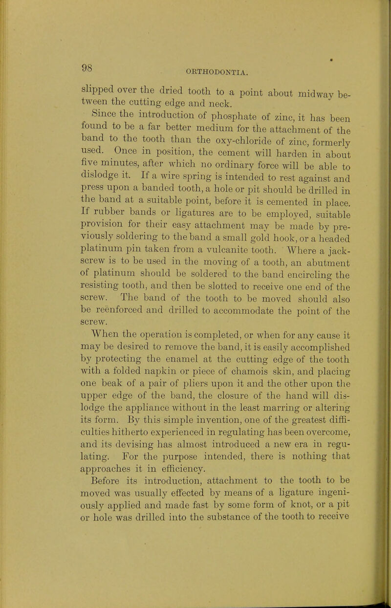 ORTHODONTIA. slipped over the dried tooth to a point about midway be- tween the cutting edge and neck. Since the introduction of phosphate of zinc, it has been found to be a far better medium for the attachment of the band to the tooth than the oxy-chloride of zinc, formerly used. Once in position, the cement will harden in about five minutes, after which no ordinary force will be able to dislodge it. If a wire spring is intended to rest against and press upon a banded tooth, a hole or pit should be drilled in the band at a suitable point, before it is cemented in place. If rubber bands or ligatures are to be employed, suitable provision for their easy attachment may be made by pre- viously soldering to the band a small gold hook, or a headed platinum pin taken from a vulcanite tooth. Where a jack- screw is to be used in the moving of a tooth, an abutment of platinum should be soldered to the band encircling the resisting tooth, and then be slotted to receive one end of the screw. The band of the tooth to be moved should also be reenforced and drilled to accommodate the point of the screw. When the operation is completed, or when for any cause it may be desired to remove the band, it is easily accomplished by protecting the enamel at the cutting edge of the tooth with a folded napkin or piece of chamois skin, and placing one beak of a pair of pliers upon it and the other upon the upper edge of the band, the closure of the hand will dis- lodge the appliance without in the least marring or altering its form. By this simple invention, one of the greatest diffi- culties hitherto experienced in regulating has been overcome, and its devising has almost introduced a new era in regu- lating. For the purpose intended, there is nothing that approaches it in efficiency. Before its introduction, attachment to the tooth to be moved was usually effected by means of a ligature ingeni- ously applied and made fast by some form of knot, or a pit or hole was drilled into the substance of the tooth to receive