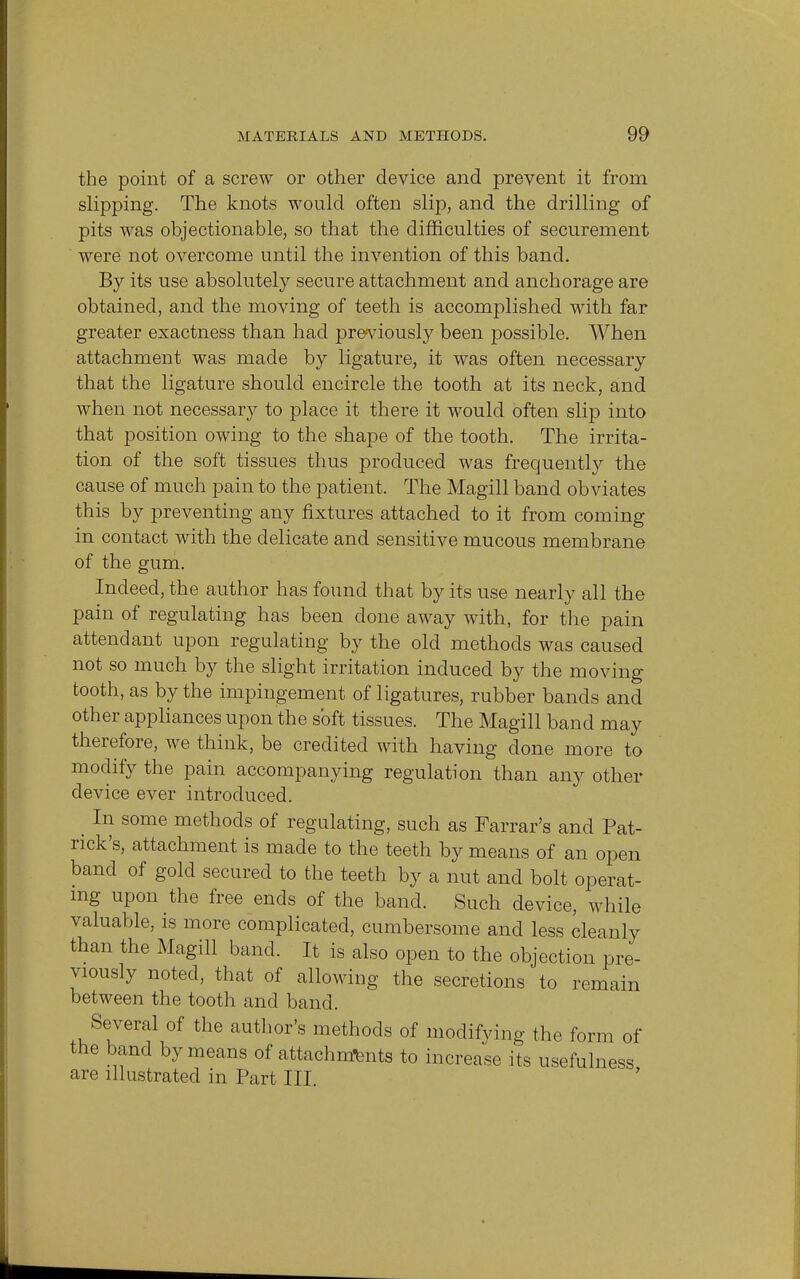 the point of a screw or other device and prevent it from slipping. The knots would often slip, and the drilling of pits was objectionable, so that the difficulties of securement were not overcome until the invention of this band. By its use absolutely secure attachment and anchorage are obtained, and the moving of teeth is accomplished with far greater exactness than had previously been possible. When attachment was made by ligature, it was often necessary that the ligature should encircle the tooth at its neck, and when not necessary to place it there it would often slip into that position owing to the shape of the tooth. The irrita- tion of the soft tissues thus produced was frequently the cause of much pain to the patient. The Magill band obviates this by preventing any fixtures attached to it from coming in contact with the delicate and sensitive mucous membrane of the gum. Indeed, the author has found that by its use nearly all the pain of regulating has been done away with, for the pain attendant upon regulating by the old methods was caused not so much by the slight irritation induced by the moving tooth, as by the impingement of ligatures, rubber bands and other appliances upon the soft tissues. The Magill band may therefore, we think, be credited with having done more to modify the pain accompanying regulation than any other device ever introduced. _ In some methods of regulating, such as Farrar's and Pat- rick's, attachment is made to the teeth by means of an open band of gold secured to the teeth by a nut and bolt operat- ing upon the free ends of the band. Such device, while valuable, is more complicated, cumbersome and less cleanly than the Magill band. It is also open to the objection pre- viously noted, that of allowing the secretions to remain between the tooth and band. Several of the author's methods of modifying the form of the band by means of attachments to increase its usefulness are illustrated in Part III.