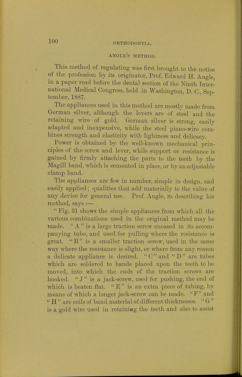 OHTHODONT1 A. angle's METHOD. This method of regulating was first brought to the notice of the profession by its originator, Prof. Edward H. Angle, in a paper read before the dental section of the Ninth Inter- national Medical Congress, held in Washington, D. C Sep- tember, 1887. The appliances used in this method are mostly made from German silver, although the levers are of steel and the retaining wire of gold. German silver is strong, easily adapted and inexpensive, while the steel piano-wire com- bines strength and elasticity with lightness and delicacy. Power is obtained by the well-known mechanical prin- ciples of the screw and lever, while support or resistance is gained by firmly attaching the parts to the teeth by the Magill band, which is cemented in place, or by an adjustable clamp band. The appliances are few in number, simple in design, and easily applied; qualities that add materially to the value of any device for general use. Prof. Angle, in describing his method, says:—  Fig. 31 shows the simple appliances from which all the various combinations used in the original method may be made.  A  is a large traction screw encased in its accom- panying tube, and used for pulling where the resistance is great.  B  is a smaller traction screw, used in the same way where the resistance is slight, or where from any reason a delicate appliance is desired.  C  and  D  are tubes which are soldered to bands placed upon the teeth to be moved, into which the ends of the traction screws are hooked.  J  is a jack-screw, used for pushing, the end of which is beaten flat.  E  is an extra piece of tubing, 1 >y means of which a longer jack-screw can be made.  F  and  H  are coils of band material of different thicknesses.  G  is a gold wire used in retaining the teeth and also to assist