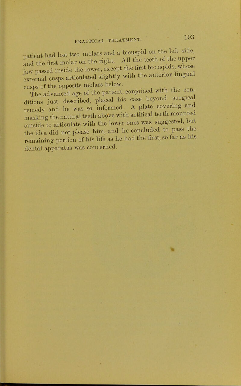 PRACTICAL TREATMENT. patient had lost two molars and a bicuspid on the left side, Zt the first molar on the right. All the teeth of the upper jaw passed inside the lower, except the first bicuspids whose 'external cusps articulated slightly with the anterior lingual cusps of the opposite molars below. The advanced age of the patient, conjoined with the con- ditions just described, placed his case beyond surgical remedy and he was so informed. A plate covering and masking the natural teeth aboVe with artifical teeth mounted outside to articulate with the lower ones was suggested, but the idea did not please him, and he concluded to pass the remaining portion of his life as he had the first, so far as his dental apparatus was concerned. *