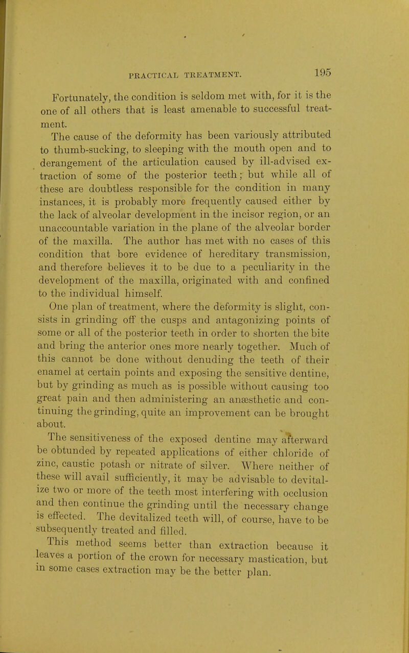 Fortunately, the condition is seldom met with, for it is the one of all others that is least amenable to successful treat- ment. The cause of the deformity has been variously attributed to thumb-sucking, to sleeping with the mouth open and to derangement of the articulation caused by ill-advised ex- traction of some of the posterior teeth; but while all of these are doubtless responsible for the condition in many instances, it is probably more frequently caused either by the lack of alveolar development in the incisor region, or an unaccountable variation in the plane of the alveolar border of the maxilla. The author has met with no cases of this condition that bore evidence of hereditary transmission, and therefore believes it to be due to a peculiarity in the development of the maxilla, originated with and confined to the individual himself. One plan of treatment, where the deformity is slight, con- sists in grinding off the cusps and antagonizing points of some or all of the posterior teeth in order to shorten the bite and bring the anterior ones more nearly together. Much of this cannot be done without denuding the teeth of their enamel at certain points and exposing the sensitive dentine, but by grinding as much as is possible without causing too great pain and then administering an anaesthetic and con- tinuing the grinding, quite an improvement can be brought about. The sensitiveness of the exposed dentine may afterward be obtunded by repeated applications of either chloride of zinc, caustic potash or nitrate of silver. Where neither of these will avail sufficiently, it may be advisable to devital- ize two or more of the teeth most interfering with occlusion and then continue the grinding until the necessary change is effected. The devitalized teeth will, of course, have to be subsequently treated and filled. This method seems better than extraction because it leaves a portion of the crown for necessary mastication, but m some cases extraction may be the better plan.